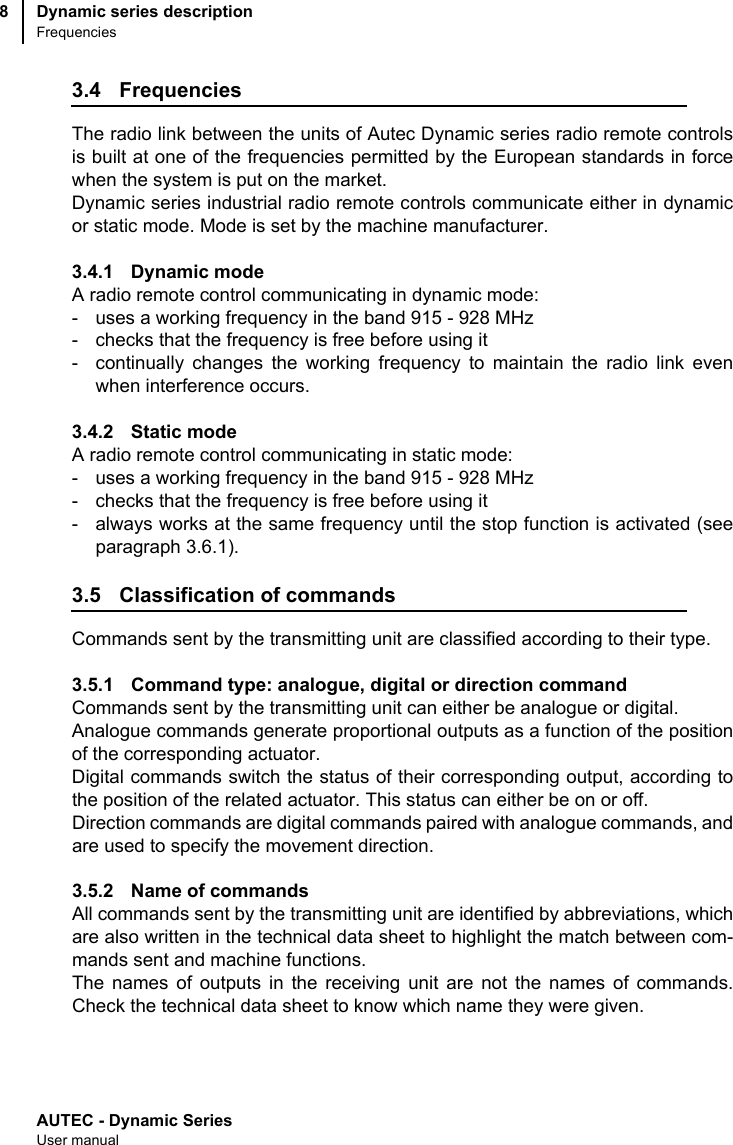 AUTEC - Dynamic SeriesUser manualDynamic series descriptionFrequencies83.4 FrequenciesThe radio link between the units of Autec Dynamic series radio remote controlsis built at one of the frequencies permitted by the European standards in forcewhen the system is put on the market.Dynamic series industrial radio remote controls communicate either in dynamicor static mode. Mode is set by the machine manufacturer.3.4.1 Dynamic modeA radio remote control communicating in dynamic mode:- uses a working frequency in the band 915 - 928 MHz- checks that the frequency is free before using it- continually changes the working frequency to maintain the radio link evenwhen interference occurs.3.4.2 Static modeA radio remote control communicating in static mode:- uses a working frequency in the band 915 - 928 MHz- checks that the frequency is free before using it- always works at the same frequency until the stop function is activated (seeparagraph 3.6.1).3.5 Classification of commandsCommands sent by the transmitting unit are classified according to their type.3.5.1 Command type: analogue, digital or direction commandCommands sent by the transmitting unit can either be analogue or digital.Analogue commands generate proportional outputs as a function of the positionof the corresponding actuator.Digital commands switch the status of their corresponding output, according tothe position of the related actuator. This status can either be on or off.Direction commands are digital commands paired with analogue commands, andare used to specify the movement direction.3.5.2 Name of commandsAll commands sent by the transmitting unit are identified by abbreviations, whichare also written in the technical data sheet to highlight the match between com-mands sent and machine functions. The names of outputs in the receiving unit are not the names of commands.Check the technical data sheet to know which name they were given.
