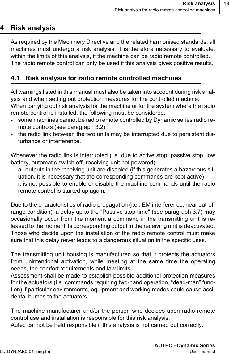 Risk analysisRisk analysis for radio remote controlled machinesAUTEC - Dynamic SeriesLIUDYN2AB0-01_eng.fm User manual134 Risk analysisAs required by the Machinery Directive and the related harmonised standards, allmachines must undergo a risk analysis. It is therefore necessary to evaluate,within the limits of this analysis, if the machine can be radio remote controlled.The radio remote control can only be used if this analysis gives positive results.4.1 Risk analysis for radio remote controlled machinesAll warnings listed in this manual must also be taken into account during risk anal-ysis and when setting out protection measures for the controlled machine.When carrying out risk analysis for the machine or for the system where the radioremote control is installed, the following must be considered:- some machines cannot be radio remote controlled by Dynamic series radio re-mote controls (see paragraph 3.2)- the radio link between the two units may be interrupted due to persistent dis-turbance or interference.Whenever the radio link is interrupted (i.e. due to active stop, passive stop, lowbattery, automatic switch off, receiving unit not powered):- all outputs in the receiving unit are disabled (if this generates a hazardous sit-uation, it is necessary that the corresponding commands are kept active)- it is not possible to enable or disable the machine commands until the radioremote control is started up again.Due to the characteristics of radio propagation (i.e.: EM interference, near out-of-range condition), a delay up to the &quot;Passive stop time&quot; (see paragraph 3.7) mayoccasionally occur from the moment a command in the transmitting unit is re-leased to the moment its corresponding output in the receiving unit is deactivated.Those who decide upon the installation of the radio remote control must makesure that this delay never leads to a dangerous situation in the specific uses.The transmitting unit housing is manufactured so that it protects the actuatorsfrom unintentional activation, while meeting at the same time the operatingneeds, the comfort requirements and law limits.Assessment shall be made to establish possible additional protection measuresfor the actuators (i.e. commands requiring two-hand operation, “dead-man” func-tion) if particular environments, equipment and working modes could cause acci-dental bumps to the actuators.The machine manufacturer and/or the person who decides upon radio remotecontrol use and installation is responsible for this risk analysis.Autec cannot be held responsible if this analysis is not carried out correctly.