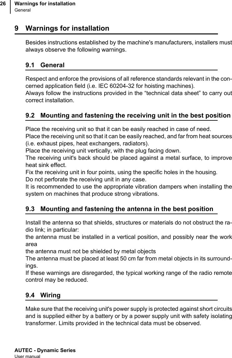 AUTEC - Dynamic SeriesUser manualWarnings for installationGeneral269 Warnings for installationBesides instructions established by the machine&apos;s manufacturers, installers mustalways observe the following warnings.9.1 GeneralRespect and enforce the provisions of all reference standards relevant in the con-cerned application field (i.e. IEC 60204-32 for hoisting machines).Always follow the instructions provided in the “technical data sheet” to carry outcorrect installation.9.2 Mounting and fastening the receiving unit in the best positionPlace the receiving unit so that it can be easily reached in case of need.Place the receiving unit so that it can be easily reached, and far from heat sources(i.e. exhaust pipes, heat exchangers, radiators).Place the receiving unit vertically, with the plug facing down.The receiving unit&apos;s back should be placed against a metal surface, to improveheat sink effect.Fix the receiving unit in four points, using the specific holes in the housing.Do not perforate the receiving unit in any case.It is recommended to use the appropriate vibration dampers when installing thesystem on machines that produce strong vibrations.9.3 Mounting and fastening the antenna in the best positionInstall the antenna so that shields, structures or materials do not obstruct the ra-dio link; in particular:the antenna must be installed in a vertical position, and possibly near the workareathe antenna must not be shielded by metal objectsThe antenna must be placed at least 50 cm far from metal objects in its surround-ings.If these warnings are disregarded, the typical working range of the radio remotecontrol may be reduced.9.4 WiringMake sure that the receiving unit&apos;s power supply is protected against short circuitsand is supplied either by a battery or by a power supply unit with safety isolatingtransformer. Limits provided in the technical data must be observed.