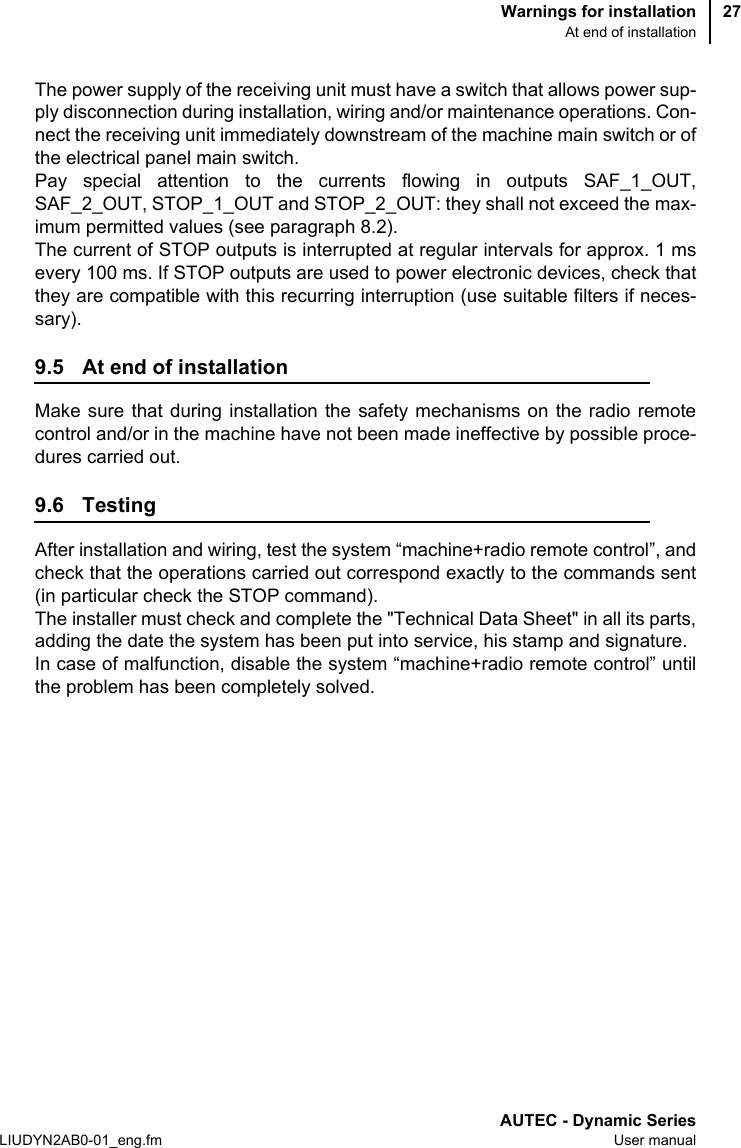 Warnings for installationAt end of installationAUTEC - Dynamic SeriesLIUDYN2AB0-01_eng.fm User manual27The power supply of the receiving unit must have a switch that allows power sup-ply disconnection during installation, wiring and/or maintenance operations. Con-nect the receiving unit immediately downstream of the machine main switch or ofthe electrical panel main switch.Pay special attention to the currents flowing in outputs SAF_1_OUT,SAF_2_OUT, STOP_1_OUT and STOP_2_OUT: they shall not exceed the max-imum permitted values (see paragraph 8.2).The current of STOP outputs is interrupted at regular intervals for approx. 1 msevery 100 ms. If STOP outputs are used to power electronic devices, check thatthey are compatible with this recurring interruption (use suitable filters if neces-sary).9.5 At end of installationMake sure that during installation the safety mechanisms on the radio remotecontrol and/or in the machine have not been made ineffective by possible proce-dures carried out.9.6 TestingAfter installation and wiring, test the system “machine+radio remote control”, andcheck that the operations carried out correspond exactly to the commands sent(in particular check the STOP command).The installer must check and complete the &quot;Technical Data Sheet&quot; in all its parts,adding the date the system has been put into service, his stamp and signature.In case of malfunction, disable the system “machine+radio remote control” untilthe problem has been completely solved.