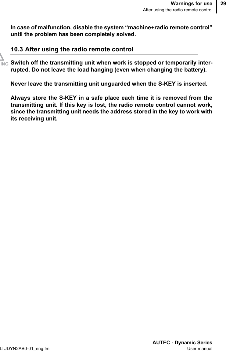 Warnings for useAfter using the radio remote controlAUTEC - Dynamic SeriesLIUDYN2AB0-01_eng.fm User manual29In case of malfunction, disable the system “machine+radio remote control”until the problem has been completely solved.10.3 After using the radio remote controlSwitch off the transmitting unit when work is stopped or temporarily inter-rupted. Do not leave the load hanging (even when changing the battery).Never leave the transmitting unit unguarded when the S-KEY is inserted.Always store the S-KEY in a safe place each time it is removed from thetransmitting unit. If this key is lost, the radio remote control cannot work,since the transmitting unit needs the address stored in the key to work withits receiving unit.