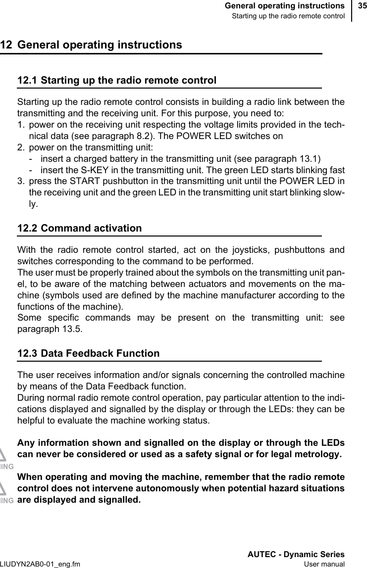 General operating instructionsStarting up the radio remote controlAUTEC - Dynamic SeriesLIUDYN2AB0-01_eng.fm User manual3512 General operating instructions12.1 Starting up the radio remote controlStarting up the radio remote control consists in building a radio link between thetransmitting and the receiving unit. For this purpose, you need to:1. power on the receiving unit respecting the voltage limits provided in the tech-nical data (see paragraph 8.2). The POWER LED switches on2. power on the transmitting unit:- insert a charged battery in the transmitting unit (see paragraph 13.1)- insert the S-KEY in the transmitting unit. The green LED starts blinking fast3. press the START pushbutton in the transmitting unit until the POWER LED inthe receiving unit and the green LED in the transmitting unit start blinking slow-ly.12.2 Command activationWith the radio remote control started, act on the joysticks, pushbuttons andswitches corresponding to the command to be performed.The user must be properly trained about the symbols on the transmitting unit pan-el, to be aware of the matching between actuators and movements on the ma-chine (symbols used are defined by the machine manufacturer according to thefunctions of the machine).Some specific commands may be present on the transmitting unit: seeparagraph 13.5.12.3 Data Feedback FunctionThe user receives information and/or signals concerning the controlled machineby means of the Data Feedback function.During normal radio remote control operation, pay particular attention to the indi-cations displayed and signalled by the display or through the LEDs: they can behelpful to evaluate the machine working status.Any information shown and signalled on the display or through the LEDscan never be considered or used as a safety signal or for legal metrology.When operating and moving the machine, remember that the radio remotecontrol does not intervene autonomously when potential hazard situationsare displayed and signalled.