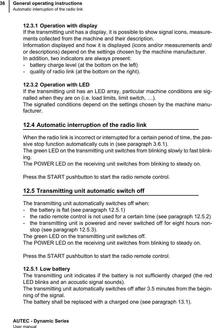 AUTEC - Dynamic SeriesUser manualGeneral operating instructionsAutomatic interruption of the radio link3612.3.1 Operation with displayIf the transmitting unit has a display, it is possible to show signal icons, measure-ments collected from the machine and their description.Information displayed and how it is displayed (icons and/or measurements and/or descriptions) depend on the settings chosen by the machine manufacturer.In addition, two indicators are always present:- battery charge level (at the bottom on the left)- quality of radio link (at the bottom on the right).12.3.2 Operation with LEDIf the transmitting unit has an LED array, particular machine conditions are sig-nalled when they are on (i.e. load limits, limit switch, …).The signalled conditions depend on the settings chosen by the machine manu-facturer.12.4 Automatic interruption of the radio linkWhen the radio link is incorrect or interrupted for a certain period of time, the pas-sive stop function automatically cuts in (see paragraph 3.6.1).The green LED on the transmitting unit switches from blinking slowly to fast blink-ing.The POWER LED on the receiving unit switches from blinking to steady on.Press the START pushbutton to start the radio remote control.12.5 Transmitting unit automatic switch offThe transmitting unit automatically switches off when:- the battery is flat (see paragraph 12.5.1)- the radio remote control is not used for a certain time (see paragraph 12.5.2)- the transmitting unit is powered and never switched off for eight hours non-stop (see paragraph 12.5.3).The green LED on the transmitting unit switches off.The POWER LED on the receiving unit switches from blinking to steady on.Press the START pushbutton to start the radio remote control.12.5.1 Low batteryThe transmitting unit indicates if the battery is not sufficiently charged (the redLED blinks and an acoustic signal sounds).The transmitting unit automatically switches off after 3.5 minutes from the begin-ning of the signal. The battery shall be replaced with a charged one (see paragraph 13.1).