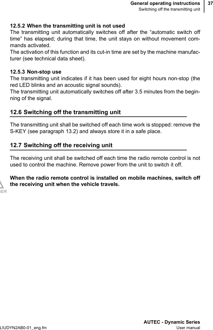 General operating instructionsSwitching off the transmitting unitAUTEC - Dynamic SeriesLIUDYN2AB0-01_eng.fm User manual3712.5.2 When the transmitting unit is not usedThe transmitting unit automatically switches off after the “automatic switch offtime” has elapsed; during that time, the unit stays on without movement com-mands activated.The activation of this function and its cut-in time are set by the machine manufac-turer (see technical data sheet).12.5.3 Non-stop useThe transmitting unit indicates if it has been used for eight hours non-stop (thered LED blinks and an acoustic signal sounds).The transmitting unit automatically switches off after 3.5 minutes from the begin-ning of the signal.12.6 Switching off the transmitting unitThe transmitting unit shall be switched off each time work is stopped: remove theS-KEY (see paragraph 13.2) and always store it in a safe place.12.7 Switching off the receiving unitThe receiving unit shall be switched off each time the radio remote control is notused to control the machine. Remove power from the unit to switch it off.When the radio remote control is installed on mobile machines, switch offthe receiving unit when the vehicle travels.