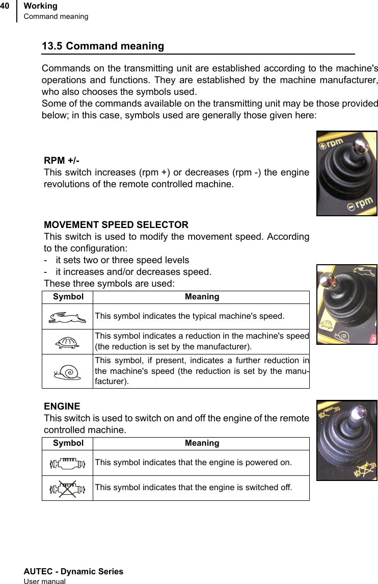 AUTEC - Dynamic SeriesUser manualWorkingCommand meaning4013.5 Command meaningCommands on the transmitting unit are established according to the machine&apos;soperations and functions. They are established by the machine manufacturer,who also chooses the symbols used.Some of the commands available on the transmitting unit may be those providedbelow; in this case, symbols used are generally those given here:RPM +/-This switch increases (rpm +) or decreases (rpm -) the enginerevolutions of the remote controlled machine.MOVEMENT SPEED SELECTORThis switch is used to modify the movement speed. Accordingto the configuration:- it sets two or three speed levels- it increases and/or decreases speed.These three symbols are used:Symbol MeaningThis symbol indicates the typical machine&apos;s speed.This symbol indicates a reduction in the machine&apos;s speed(the reduction is set by the manufacturer).This symbol, if present, indicates a further reduction inthe machine&apos;s speed (the reduction is set by the manu-facturer).ENGINEThis switch is used to switch on and off the engine of the remotecontrolled machine.Symbol MeaningThis symbol indicates that the engine is powered on.This symbol indicates that the engine is switched off.