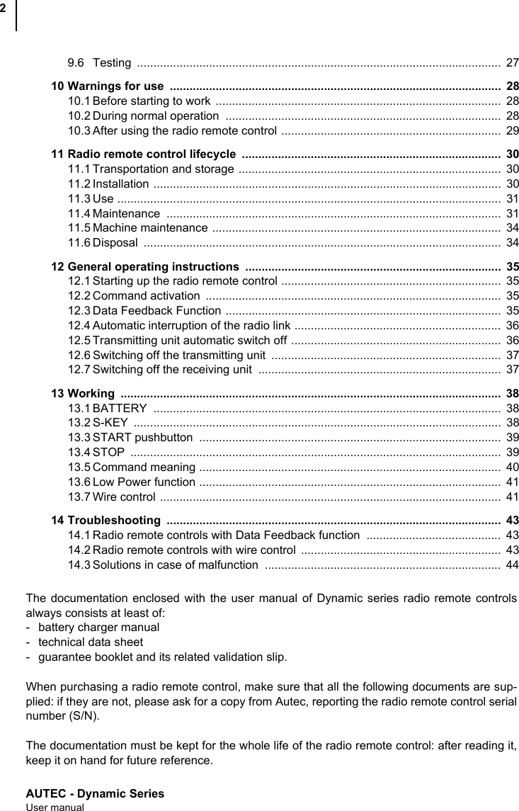 AUTEC - Dynamic SeriesUser manual29.6 Testing ...............................................................................................................  2710 Warnings for use  .....................................................................................................  2810.1 Before starting to work  .......................................................................................  2810.2 During normal operation  ....................................................................................  2810.3 After using the radio remote control ...................................................................  2911 Radio remote control lifecycle  ...............................................................................  3011.1 Transportation and storage ................................................................................  3011.2 Installation ..........................................................................................................  3011.3 Use .....................................................................................................................  3111.4 Maintenance ......................................................................................................  3111.5 Machine maintenance ........................................................................................  3411.6 Disposal .............................................................................................................  3412 General operating instructions  ..............................................................................  3512.1 Starting up the radio remote control ...................................................................  3512.2 Command activation  ..........................................................................................  3512.3 Data Feedback Function ....................................................................................  3512.4 Automatic interruption of the radio link ...............................................................  3612.5 Transmitting unit automatic switch off ................................................................  3612.6 Switching off the transmitting unit  ......................................................................  3712.7 Switching off the receiving unit  ..........................................................................  3713 Working ....................................................................................................................  3813.1 BATTERY ..........................................................................................................  3813.2 S-KEY ................................................................................................................  3813.3 START pushbutton  ............................................................................................  3913.4 STOP .................................................................................................................  3913.5 Command meaning ............................................................................................  4013.6 Low Power function ............................................................................................  4113.7 Wire control ........................................................................................................  4114 Troubleshooting ......................................................................................................  4314.1 Radio remote controls with Data Feedback function  .........................................  4314.2 Radio remote controls with wire control  .............................................................  4314.3 Solutions in case of malfunction  ........................................................................  44The documentation enclosed with the user manual of Dynamic series radio remote controlsalways consists at least of:- battery charger manual- technical data sheet- guarantee booklet and its related validation slip.When purchasing a radio remote control, make sure that all the following documents are sup-plied: if they are not, please ask for a copy from Autec, reporting the radio remote control serialnumber (S/N).The documentation must be kept for the whole life of the radio remote control: after reading it,keep it on hand for future reference.