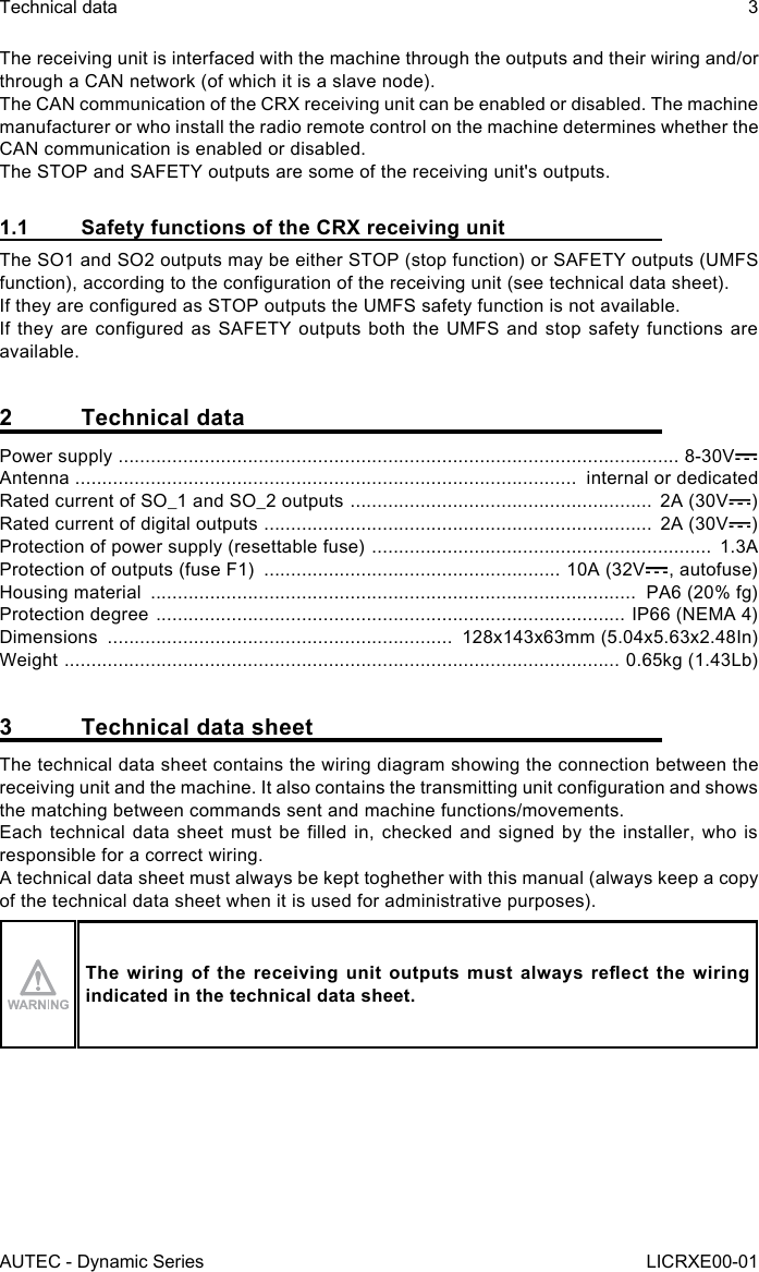 AUTEC - Dynamic SeriesTechnical data 3LICRXE00-01The receiving unit is interfaced with the machine through the outputs and their wiring and/or through a CAN network (of which it is a slave node).The CAN communication of the CRX receiving unit can be enabled or disabled. The machine manufacturer or who install the radio remote control on the machine determines whether the CAN communication is enabled or disabled.The STOP and SAFETY outputs are some of the receiving unit&apos;s outputs.1.1  Safety functions of the CRX receiving unitThe SO1 and SO2 outputs may be either STOP (stop function) or SAFETY outputs (UMFS function), according to the conguration of the receiving unit (see technical data sheet).If they are congured as STOP outputs the UMFS safety function is not available.If they are congured as SAFETY outputs both the UMFS and stop safety functions are available.2  Technical dataPower supply  ........................................................................................................ 8-30VAntenna  .............................................................................................  internal or dedicatedRated current of SO_1 and SO_2 outputs  ........................................................  2A (30V )Rated current of digital outputs  ........................................................................  2A (30V )Protection of power supply (resettable fuse)  ...............................................................  1.3AProtection of outputs (fuse F1)  ....................................................... 10A (32V , autofuse)Housing material  ..........................................................................................  PA6 (20% fg)Protection degree  ....................................................................................... IP66 (NEMA 4)Dimensions  ................................................................  128x143x63mm (5.04x5.63x2.48In)Weight  .......................................................................................................  0.65kg (1.43Lb)3  Technical data sheetThe technical data sheet contains the wiring diagram showing the connection between the receiving unit and the machine. It also contains the transmitting unit conguration and shows the matching between commands sent and machine functions/movements.Each technical data  sheet  must  be  lled  in,  checked  and  signed  by  the  installer,  who  is responsible for a correct wiring.A technical data sheet must always be kept toghether with this manual (always keep a copy of the technical data sheet when it is used for administrative purposes).The  wiring  of  the  receiving  unit  outputs  must  always  reect  the  wiring indicated in the technical data sheet.