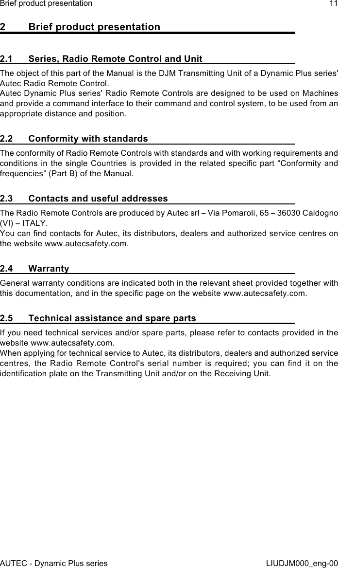 AUTEC - Dynamic Plus seriesBrief product presentation 11LIUDJM000_eng-002  Brief product presentation2.1  Series, Radio Remote Control and UnitThe object of this part of the Manual is the DJM Transmitting Unit of a Dynamic Plus series&apos; Autec Radio Remote Control.Autec Dynamic Plus series&apos; Radio Remote Controls are designed to be used on Machines and provide a command interface to their command and control system, to be used from an appropriate distance and position.2.2  Conformity with standardsThe conformity of Radio Remote Controls with standards and with working requirements and conditions in the single Countries is provided in the related specic part “Conformity and frequencies” (Part B) of the Manual.2.3  Contacts and useful addressesThe Radio Remote Controls are produced by Autec srl – Via Pomaroli, 65 – 36030 Caldogno (VI) – ITALY.You can nd contacts for Autec, its distributors, dealers and authorized service centres on the website www.autecsafety.com.2.4 WarrantyGeneral warranty conditions are indicated both in the relevant sheet provided together with this documentation, and in the specic page on the website www.autecsafety.com.2.5  Technical assistance and spare partsIf you need technical services and/or spare parts, please refer to contacts provided in the website www.autecsafety.com.When applying for technical service to Autec, its distributors, dealers and authorized service centres,  the  Radio  Remote  Control&apos;s  serial  number  is  required;  you  can  nd  it  on  the identication plate on the Transmitting Unit and/or on the Receiving Unit.
