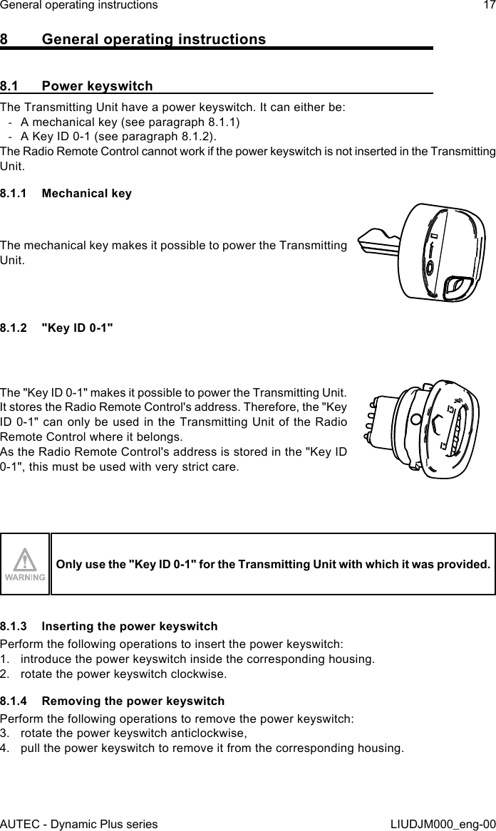 AUTEC - Dynamic Plus seriesGeneral operating instructions 17LIUDJM000_eng-008  General operating instructions8.1  Power keyswitchThe Transmitting Unit have a power keyswitch. It can either be: -A mechanical key (see paragraph 8.1.1) -A Key ID 0-1 (see paragraph 8.1.2).The Radio Remote Control cannot work if the power keyswitch is not inserted in the Transmitting Unit.8.1.1  Mechanical keyThe mechanical key makes it possible to power the Transmitting Unit.8.1.2  &quot;Key ID 0-1&quot;The &quot;Key ID 0-1&quot; makes it possible to power the Transmitting Unit.It stores the Radio Remote Control&apos;s address. Therefore, the &quot;Key ID 0-1&quot; can only be used in the Transmitting Unit of the Radio Remote Control where it belongs.As the Radio Remote Control&apos;s address is stored in the &quot;Key ID 0-1&quot;, this must be used with very strict care.Only use the &quot;Key ID 0-1&quot; for the Transmitting Unit with which it was provided.8.1.3  Inserting the power keyswitchPerform the following operations to insert the power keyswitch:1.  introduce the power keyswitch inside the corresponding housing.2.  rotate the power keyswitch clockwise.8.1.4  Removing the power keyswitchPerform the following operations to remove the power keyswitch:3.  rotate the power keyswitch anticlockwise,4.  pull the power keyswitch to remove it from the corresponding housing.