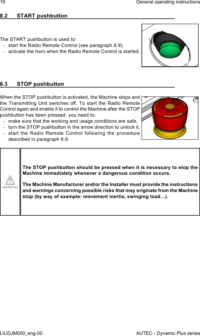 18LIUDJM000_eng-00General operating instructionsAUTEC - Dynamic Plus series8.2  START pushbuttonThe START pushbutton is used to: -start the Radio Remote Control (see paragraph 8.9), -activate the horn when the Radio Remote Control is started.8.3  STOP pushbuttonWhen the STOP pushbutton is activated, the Machine stops and the Transmitting  Unit  switches  o.  To  start  the Radio Remote Control again and enable it to control the Machine after the STOP pushbutton has been pressed, you need to: -make sure that the working and usage conditions are safe, -turn the STOP pushbutton in the arrow direction to unlock it, -start the Radio Remote Control following the procedure described in paragraph 8.9.The STOP pushbutton should be pressed when it is necessary to stop the Machine immediately whenever a dangerous condition occurs.The Machine Manufacturer and/or the Installer must provide the instructions and warnings concerning possible risks that may originate from the Machine stop (by way of example: movement inertia, swinging load…).