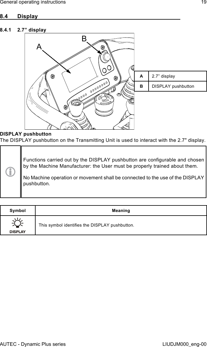 AUTEC - Dynamic Plus seriesGeneral operating instructions 19LIUDJM000_eng-008.4  Display8.4.1  2.7” displayABA2.7” displayBDISPLAY pushbuttonDISPLAY pushbuttonThe DISPLAY pushbutton on the Transmitting Unit is used to interact with the 2.7&quot; display.Functions carried out by the DISPLAY pushbutton are congurable and chosen by the Machine Manufacturer: the User must be properly trained about them.No Machine operation or movement shall be connected to the use of the DISPLAY pushbutton.Symbol MeaningThis symbol identies the DISPLAY pushbutton.