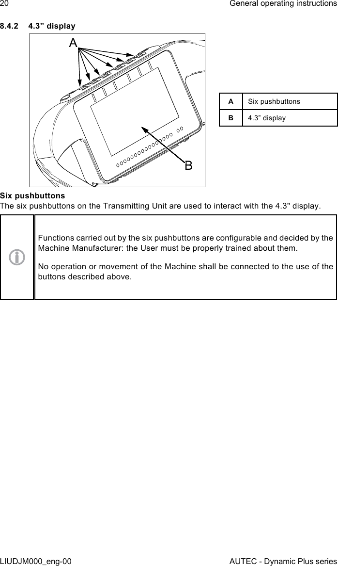 20LIUDJM000_eng-00General operating instructionsAUTEC - Dynamic Plus series8.4.2  4.3” displayABASix pushbuttonsB4.3” displaySix pushbuttonsThe six pushbuttons on the Transmitting Unit are used to interact with the 4.3&quot; display.Functions carried out by the six pushbuttons are congurable and decided by the Machine Manufacturer: the User must be properly trained about them.No operation or movement of the Machine shall be connected to the use of the buttons described above.