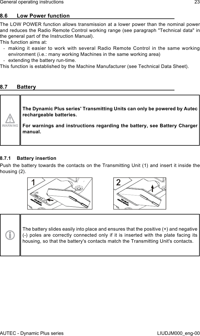 AUTEC - Dynamic Plus seriesGeneral operating instructions 23LIUDJM000_eng-008.6  Low Power functionThe LOW POWER function allows transmission at a lower power than the nominal power and reduces the Radio Remote Control working range (see paragraph &quot;Technical data&quot; in the general part of the Instruction Manual).This function aims at: -making it easier to work with several Radio Remote Control in the same working environment (i.e.: many working Machines in the same working area) -extending the battery run-time.This function is established by the Machine Manufacturer (see Technical Data Sheet).8.7  BatteryThe Dynamic Plus series&apos; Transmitting Units can only be powered by Autec rechargeable batteries.For warnings and instructions regarding the battery, see Battery Charger manual.8.7.1  Battery insertionPush the battery towards the contacts on the Transmitting Unit (1) and insert it inside the housing (2).The battery slides easily into place and ensures that the positive (+) and negative (-) poles are correctly connected only if it is inserted with the plate facing its housing, so that the battery&apos;s contacts match the Transmitting Unit&apos;s contacts.