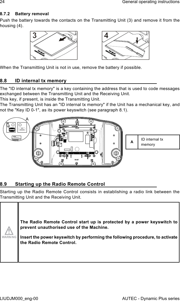 24LIUDJM000_eng-00General operating instructionsAUTEC - Dynamic Plus series8.7.2  Battery removalPush the battery towards the contacts on the Transmitting Unit (3) and remove it from the housing (4).When the Transmitting Unit is not in use, remove the battery if possible.8.8  ID internal tx memoryThe &quot;ID internal tx memory&quot; is a key containing the address that is used to code messages exchanged between the Transmitting Unit and the Receiving Unit.This key, if present, is inside the Transmitting Unit.The Transmitting Unit has an &quot;ID internal tx memory&quot; if the Unit has a mechanical key, and not the &quot;Key ID 0-1&quot;, as its power keyswitch (see paragraph 8.1).S/N:  XXXXXXXS/N: XXXXXXXS/N: XXXXXXXAAID internal tx memory8.9  Starting up the Radio Remote ControlStarting up the Radio Remote Control consists in establishing a radio link between the Transmitting Unit and the Receiving Unit.The Radio  Remote Control start up is  protected by a  power keyswitch to prevent unauthorised use of the Machine.Insert the power keyswitch by performing the following procedure, to activate the Radio Remote Control.