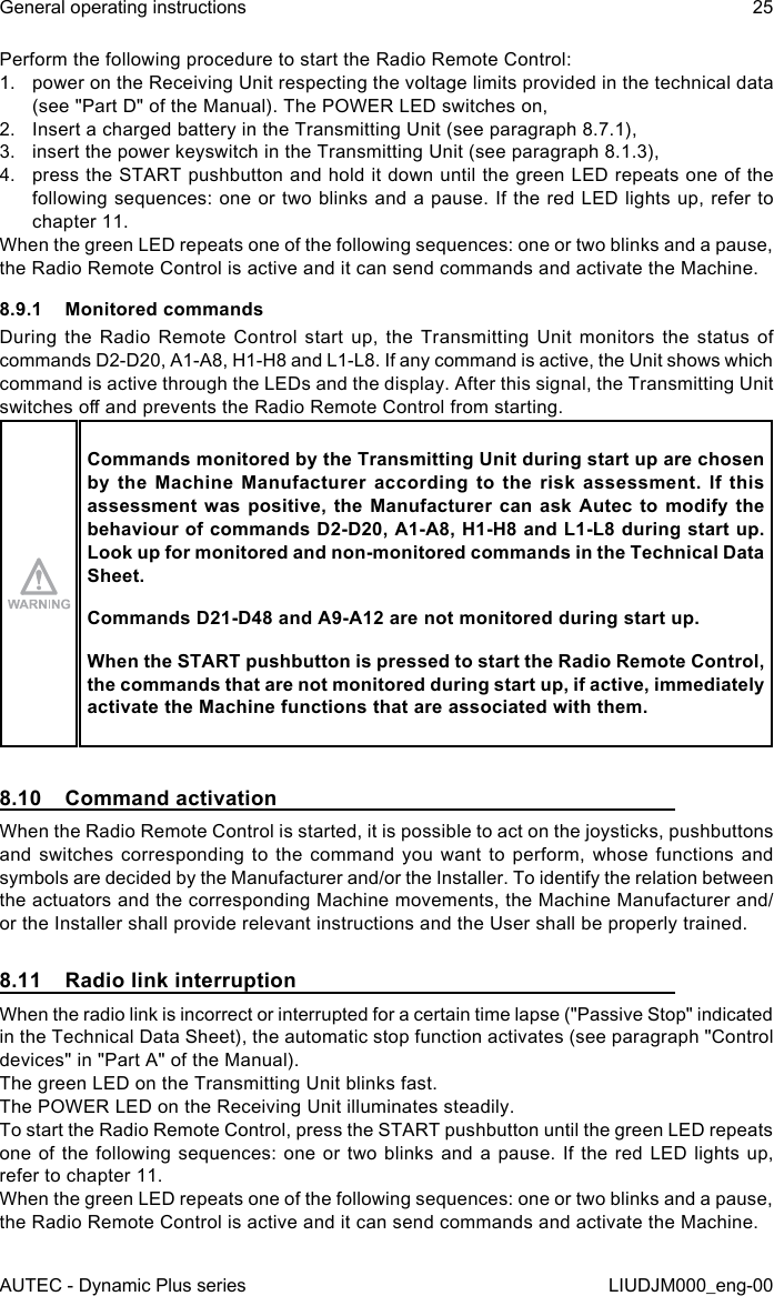 AUTEC - Dynamic Plus seriesGeneral operating instructions 25LIUDJM000_eng-00Perform the following procedure to start the Radio Remote Control:1.  power on the Receiving Unit respecting the voltage limits provided in the technical data (see &quot;Part D&quot; of the Manual). The POWER LED switches on,2.  Insert a charged battery in the Transmitting Unit (see paragraph 8.7.1),3.  insert the power keyswitch in the Transmitting Unit (see paragraph 8.1.3),4.  press the START pushbutton and hold it down until the green LED repeats one of the following sequences: one or two blinks and a pause. If the red LED lights up, refer to chapter 11.When the green LED repeats one of the following sequences: one or two blinks and a pause, the Radio Remote Control is active and it can send commands and activate the Machine.8.9.1  Monitored commandsDuring the Radio Remote Control start up, the Transmitting Unit monitors the status of commands D2-D20, A1-A8, H1-H8 and L1-L8. If any command is active, the Unit shows which command is active through the LEDs and the display. After this signal, the Transmitting Unit switches o and prevents the Radio Remote Control from starting.Commands monitored by the Transmitting Unit during start up are chosen by  the  Machine  Manufacturer  according  to  the  risk  assessment.  If  this assessment was positive, the Manufacturer can ask Autec to modify the behaviour of commands D2-D20, A1-A8, H1-H8 and L1-L8 during start up. Look up for monitored and non-monitored commands in the Technical Data Sheet.Commands D21-D48 and A9-A12 are not monitored during start up.When the START pushbutton is pressed to start the Radio Remote Control, the commands that are not monitored during start up, if active, immediately activate the Machine functions that are associated with them.8.10  Command activationWhen the Radio Remote Control is started, it is possible to act on the joysticks, pushbuttons and switches corresponding to the command you want to perform, whose functions and symbols are decided by the Manufacturer and/or the Installer. To identify the relation between the actuators and the corresponding Machine movements, the Machine Manufacturer and/or the Installer shall provide relevant instructions and the User shall be properly trained.8.11  Radio link interruptionWhen the radio link is incorrect or interrupted for a certain time lapse (&quot;Passive Stop&quot; indicated in the Technical Data Sheet), the automatic stop function activates (see paragraph &quot;Control devices&quot; in &quot;Part A&quot; of the Manual).The green LED on the Transmitting Unit blinks fast.The POWER LED on the Receiving Unit illuminates steadily.To start the Radio Remote Control, press the START pushbutton until the green LED repeats one of the following sequences: one or two blinks and a pause. If the red LED lights up, refer to chapter 11.When the green LED repeats one of the following sequences: one or two blinks and a pause, the Radio Remote Control is active and it can send commands and activate the Machine.