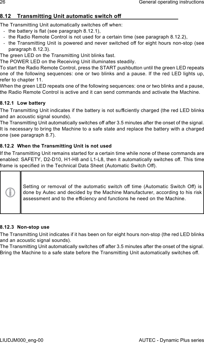 26LIUDJM000_eng-00General operating instructionsAUTEC - Dynamic Plus series8.12  Transmitting Unit automatic switch oThe Transmitting Unit automatically switches o when: -the battery is at (see paragraph 8.12.1), -the Radio Remote Control is not used for a certain time (see paragraph 8.12.2), -the Transmitting Unit is powered and never switched o for eight hours non-stop (see paragraph 8.12.3).The green LED on the Transmitting Unit blinks fast.The POWER LED on the Receiving Unit illuminates steadily.To start the Radio Remote Control, press the START pushbutton until the green LED repeats one of the following sequences: one or two blinks and a pause. If the red LED lights up, refer to chapter 11.When the green LED repeats one of the following sequences: one or two blinks and a pause, the Radio Remote Control is active and it can send commands and activate the Machine.8.12.1  Low batteryThe Transmitting Unit indicates if the battery is not suciently charged (the red LED blinks and an acoustic signal sounds).The Transmitting Unit automatically switches o after 3.5 minutes after the onset of the signal.It is necessary to bring the Machine to a safe state and replace the battery with a charged one (see paragraph 8.7).8.12.2  When the Transmitting Unit is not usedIf the Transmitting Unit remains started for a certain time while none of these commands are enabled: SAFETY, D2-D10, H1-H8 and L1-L8, then it automatically switches o. This time frame is specied in the Technical Data Sheet (Automatic Switch O).Setting  or  removal  of  the  automatic  switch  o  time  (Automatic  Switch  O)  is done by Autec and decided by the Machine Manufacturer, according to his risk assessment and to the eciency and functions he need on the Machine.8.12.3  Non-stop useThe Transmitting Unit indicates if it has been on for eight hours non-stop (the red LED blinks and an acoustic signal sounds).The Transmitting Unit automatically switches o after 3.5 minutes after the onset of the signal.Bring the Machine to a safe state before the Transmitting Unit automatically switches o.