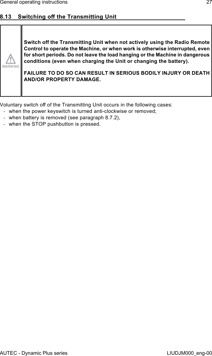 AUTEC - Dynamic Plus seriesGeneral operating instructions 27LIUDJM000_eng-008.13  Switching o the Transmitting UnitSwitch o the Transmitting Unit when not actively using the Radio Remote Control to operate the Machine, or when work is otherwise interrupted, even for short periods. Do not leave the load hanging or the Machine in dangerous conditions (even when charging the Unit or changing the battery).FAILURE TO DO SO CAN RESULT IN SERIOUS BODILY INJURY OR DEATH AND/OR PROPERTY DAMAGE.Voluntary switch o of the Transmitting Unit occurs in the following cases: -when the power keyswitch is turned anti-clockwise or removed; -when battery is removed (see paragraph 8.7.2), -when the STOP pushbutton is pressed.