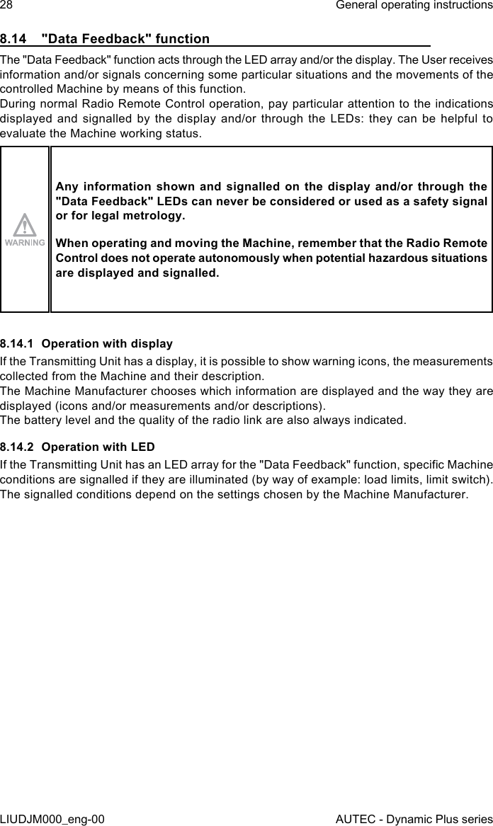 28LIUDJM000_eng-00General operating instructionsAUTEC - Dynamic Plus series8.14  &quot;Data Feedback&quot; functionThe &quot;Data Feedback&quot; function acts through the LED array and/or the display. The User receives information and/or signals concerning some particular situations and the movements of the controlled Machine by means of this function.During normal Radio Remote Control operation, pay particular attention to the indications displayed and signalled by the display and/or through the LEDs: they can be helpful to evaluate the Machine working status.Any information shown and signalled on the display and/or through the &quot;Data Feedback&quot; LEDs can never be considered or used as a safety signal or for legal metrology.When operating and moving the Machine, remember that the Radio Remote Control does not operate autonomously when potential hazardous situations are displayed and signalled.8.14.1  Operation with displayIf the Transmitting Unit has a display, it is possible to show warning icons, the measurements collected from the Machine and their description.The Machine Manufacturer chooses which information are displayed and the way they are displayed (icons and/or measurements and/or descriptions).The battery level and the quality of the radio link are also always indicated.8.14.2  Operation with LEDIf the Transmitting Unit has an LED array for the &quot;Data Feedback&quot; function, specic Machine conditions are signalled if they are illuminated (by way of example: load limits, limit switch).The signalled conditions depend on the settings chosen by the Machine Manufacturer.