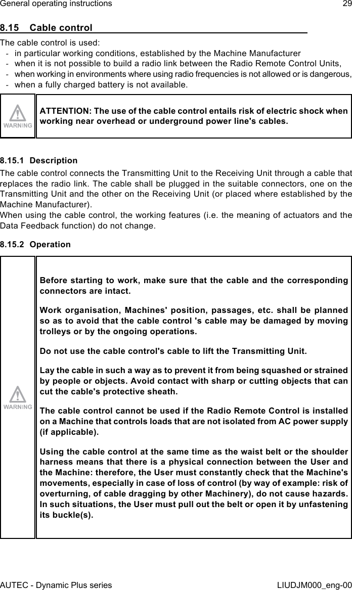 AUTEC - Dynamic Plus seriesGeneral operating instructions 29LIUDJM000_eng-008.15  Cable controlThe cable control is used: -in particular working conditions, established by the Machine Manufacturer -when it is not possible to build a radio link between the Radio Remote Control Units, -when working in environments where using radio frequencies is not allowed or is dangerous, -when a fully charged battery is not available.ATTENTION: The use of the cable control entails risk of electric shock when working near overhead or underground power line&apos;s cables.8.15.1  DescriptionThe cable control connects the Transmitting Unit to the Receiving Unit through a cable that replaces the radio link. The cable shall be plugged in the suitable connectors, one on the Transmitting Unit and the other on the Receiving Unit (or placed where established by the Machine Manufacturer).When using the cable control, the working features (i.e. the meaning of actuators and the Data Feedback function) do not change.8.15.2  OperationBefore starting  to  work, make sure that  the cable and the  corresponding connectors are intact.Work  organisation,  Machines&apos;  position,  passages,  etc. shall  be  planned so as to avoid that the cable control &apos;s cable may be damaged by moving trolleys or by the ongoing operations.Do not use the cable control&apos;s cable to lift the Transmitting Unit.Lay the cable in such a way as to prevent it from being squashed or strained by people or objects. Avoid contact with sharp or cutting objects that can cut the cable&apos;s protective sheath.The cable control cannot be used if the Radio Remote Control is installed on a Machine that controls loads that are not isolated from AC power supply (if applicable).Using the cable control at the same time as the waist belt or the shoulder harness means that there is a physical connection between the User and the Machine: therefore, the User must constantly check that the Machine&apos;s movements, especially in case of loss of control (by way of example: risk of overturning, of cable dragging by other Machinery), do not cause hazards. In such situations, the User must pull out the belt or open it by unfastening its buckle(s).