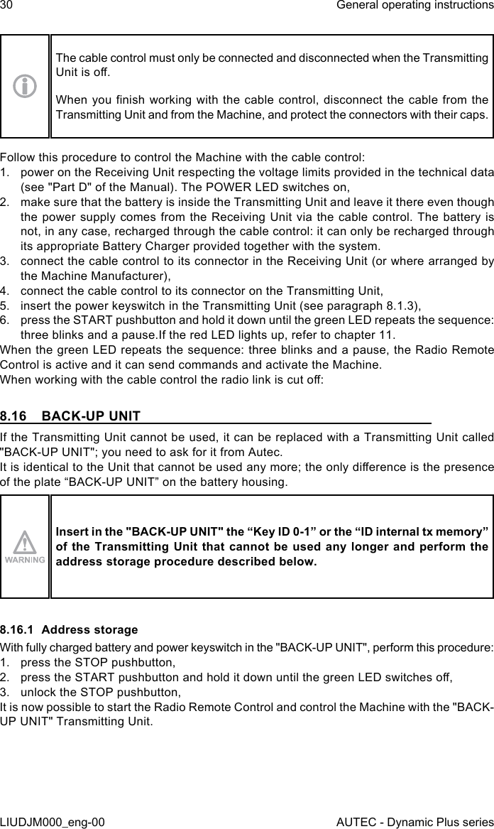 30LIUDJM000_eng-00General operating instructionsAUTEC - Dynamic Plus seriesThe cable control must only be connected and disconnected when the Transmitting Unit is o.When you  nish working with the  cable control, disconnect the cable from the Transmitting Unit and from the Machine, and protect the connectors with their caps.Follow this procedure to control the Machine with the cable control:1.  power on the Receiving Unit respecting the voltage limits provided in the technical data (see &quot;Part D&quot; of the Manual). The POWER LED switches on,2.  make sure that the battery is inside the Transmitting Unit and leave it there even though the power supply comes from the Receiving Unit via the cable control. The battery is not, in any case, recharged through the cable control: it can only be recharged through its appropriate Battery Charger provided together with the system.3.  connect the cable control to its connector in the Receiving Unit (or where arranged by the Machine Manufacturer),4.  connect the cable control to its connector on the Transmitting Unit,5.  insert the power keyswitch in the Transmitting Unit (see paragraph 8.1.3),6.  press the START pushbutton and hold it down until the green LED repeats the sequence: three blinks and a pause.If the red LED lights up, refer to chapter 11.When the green LED repeats the sequence: three blinks and a pause, the Radio Remote Control is active and it can send commands and activate the Machine.When working with the cable control the radio link is cut o:8.16  BACK-UP UNITIf the Transmitting Unit cannot be used, it can be replaced with a Transmitting Unit called &quot;BACK-UP UNIT&quot;; you need to ask for it from Autec.It is identical to the Unit that cannot be used any more; the only dierence is the presence of the plate “BACK-UP UNIT” on the battery housing.Insert in the &quot;BACK-UP UNIT&quot; the “Key ID 0-1” or the “ID internal tx memory” of the  Transmitting Unit that  cannot be used any  longer and perform  the address storage procedure described below.8.16.1  Address storageWith fully charged battery and power keyswitch in the &quot;BACK-UP UNIT&quot;, perform this procedure:1.  press the STOP pushbutton,2.  press the START pushbutton and hold it down until the green LED switches o,3.  unlock the STOP pushbutton,It is now possible to start the Radio Remote Control and control the Machine with the &quot;BACK-UP UNIT&quot; Transmitting Unit.