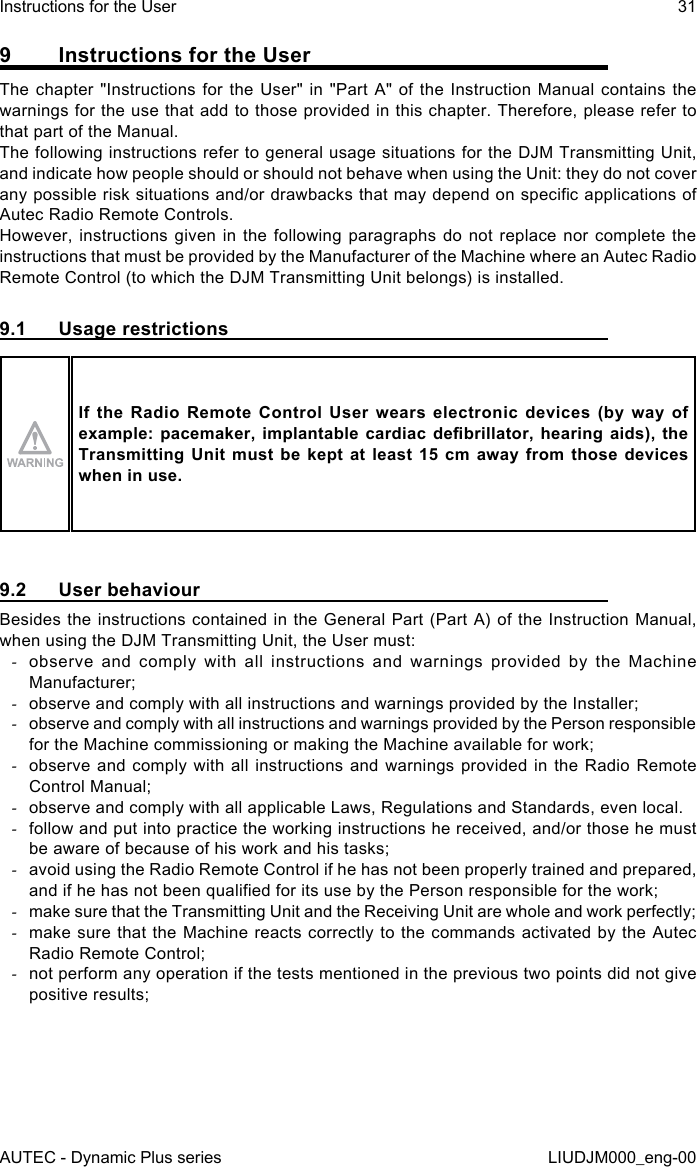 AUTEC - Dynamic Plus seriesInstructions for the User 31LIUDJM000_eng-009  Instructions for the UserThe chapter &quot;Instructions for the User&quot; in &quot;Part A&quot; of the Instruction Manual contains the warnings for the use that add to those provided in this chapter. Therefore, please refer to that part of the Manual.The following instructions refer to general usage situations for the DJM Transmitting Unit, and indicate how people should or should not behave when using the Unit: they do not cover any possible risk situations and/or drawbacks that may depend on specic applications of Autec Radio Remote Controls.However, instructions given in the following paragraphs do not replace nor complete the instructions that must be provided by the Manufacturer of the Machine where an Autec Radio Remote Control (to which the DJM Transmitting Unit belongs) is installed.9.1  Usage restrictionsIf  the  Radio  Remote  Control  User  wears  electronic  devices  (by  way  of example: pacemaker,  implantable  cardiac  debrillator,  hearing  aids),  the Transmitting Unit must  be  kept  at  least  15 cm  away  from  those  devices when in use.9.2  User behaviourBesides the instructions contained in the General Part (Part A) of the Instruction Manual, when using the DJM Transmitting Unit, the User must: -observe and comply with all instructions and warnings provided by the Machine Manufacturer; -observe and comply with all instructions and warnings provided by the Installer; -observe and comply with all instructions and warnings provided by the Person responsible for the Machine commissioning or making the Machine available for work; -observe and comply with all instructions and warnings provided in the Radio Remote Control Manual; -observe and comply with all applicable Laws, Regulations and Standards, even local. -follow and put into practice the working instructions he received, and/or those he must be aware of because of his work and his tasks; -avoid using the Radio Remote Control if he has not been properly trained and prepared, and if he has not been qualied for its use by the Person responsible for the work; -make sure that the Transmitting Unit and the Receiving Unit are whole and work perfectly; -make sure that the Machine reacts correctly to the commands activated by the Autec Radio Remote Control; -not perform any operation if the tests mentioned in the previous two points did not give positive results;