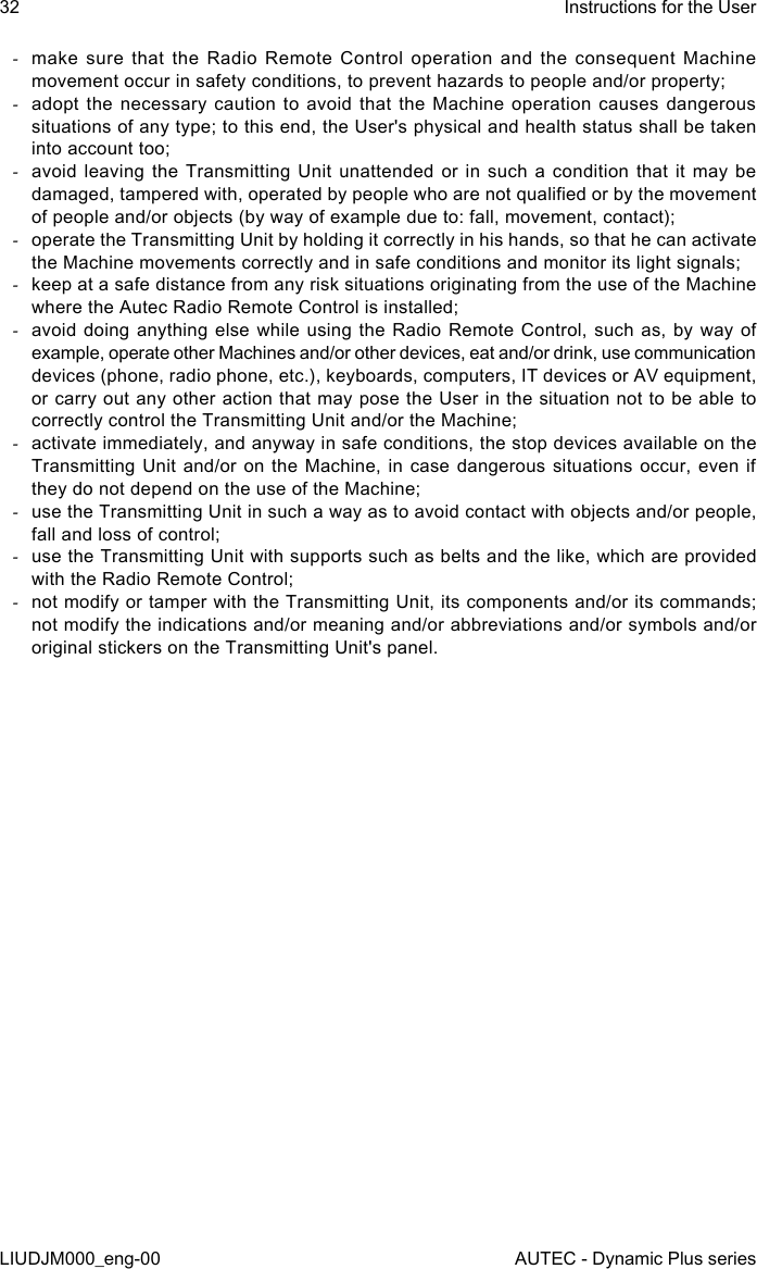 32LIUDJM000_eng-00Instructions for the UserAUTEC - Dynamic Plus series -make sure that the Radio Remote Control operation and the consequent Machine movement occur in safety conditions, to prevent hazards to people and/or property; -adopt the necessary caution to avoid that the Machine operation causes dangerous situations of any type; to this end, the User&apos;s physical and health status shall be taken into account too; -avoid leaving the Transmitting Unit unattended or in such a condition that it may be damaged, tampered with, operated by people who are not qualied or by the movement of people and/or objects (by way of example due to: fall, movement, contact); -operate the Transmitting Unit by holding it correctly in his hands, so that he can activate the Machine movements correctly and in safe conditions and monitor its light signals; -keep at a safe distance from any risk situations originating from the use of the Machine where the Autec Radio Remote Control is installed; -avoid doing anything else while using the Radio Remote Control, such as, by way of example, operate other Machines and/or other devices, eat and/or drink, use communication devices (phone, radio phone, etc.), keyboards, computers, IT devices or AV equipment, or carry out any other action that may pose the User in the situation not to be able to correctly control the Transmitting Unit and/or the Machine; -activate immediately, and anyway in safe conditions, the stop devices available on the Transmitting Unit and/or on the Machine, in case dangerous situations occur, even if they do not depend on the use of the Machine; -use the Transmitting Unit in such a way as to avoid contact with objects and/or people, fall and loss of control; -use the Transmitting Unit with supports such as belts and the like, which are provided with the Radio Remote Control; -not modify or tamper with the Transmitting Unit, its components and/or its commands; not modify the indications and/or meaning and/or abbreviations and/or symbols and/or original stickers on the Transmitting Unit&apos;s panel.