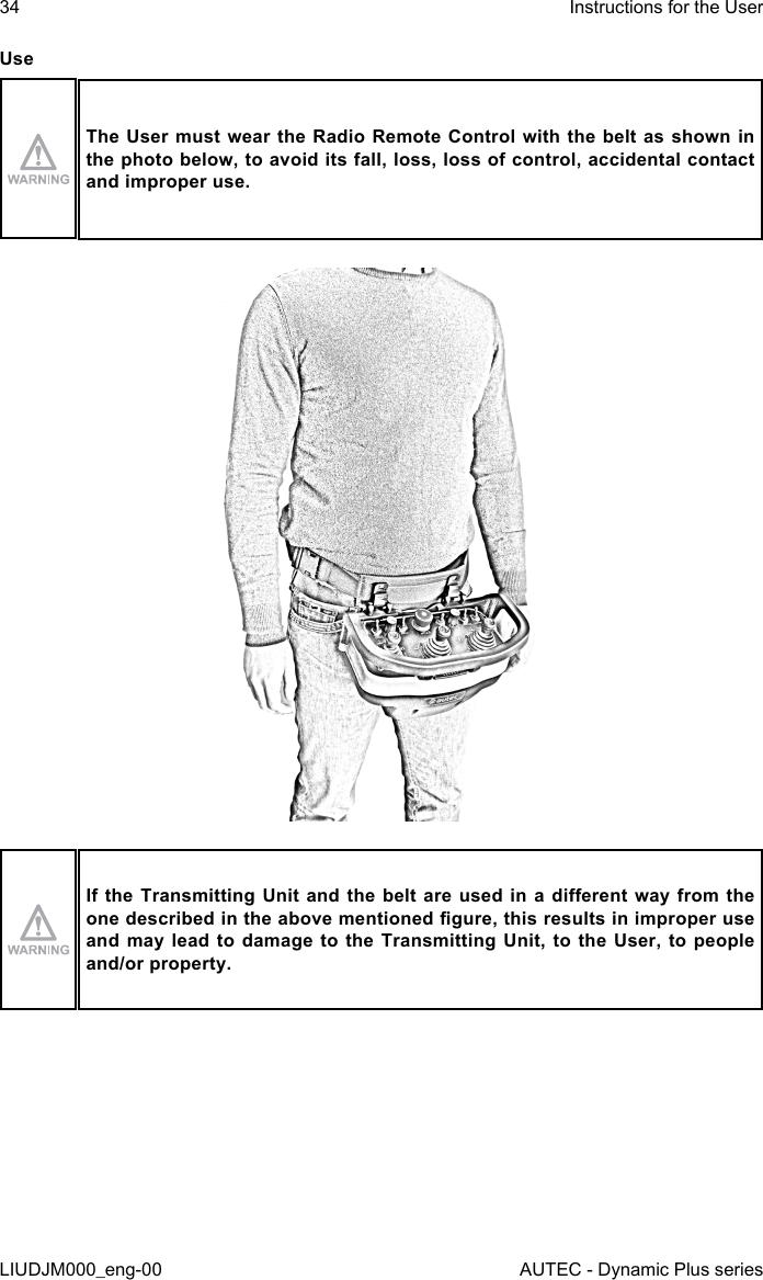 34LIUDJM000_eng-00Instructions for the UserAUTEC - Dynamic Plus seriesUseThe User  must wear the Radio Remote  Control with the  belt as shown in the photo below, to avoid its fall, loss, loss of control, accidental contact and improper use.If the Transmitting  Unit  and the belt are used  in  a  dierent way from the one described in the above mentioned gure, this results in improper use and may lead to damage to the Transmitting Unit, to the User, to people and/or property.