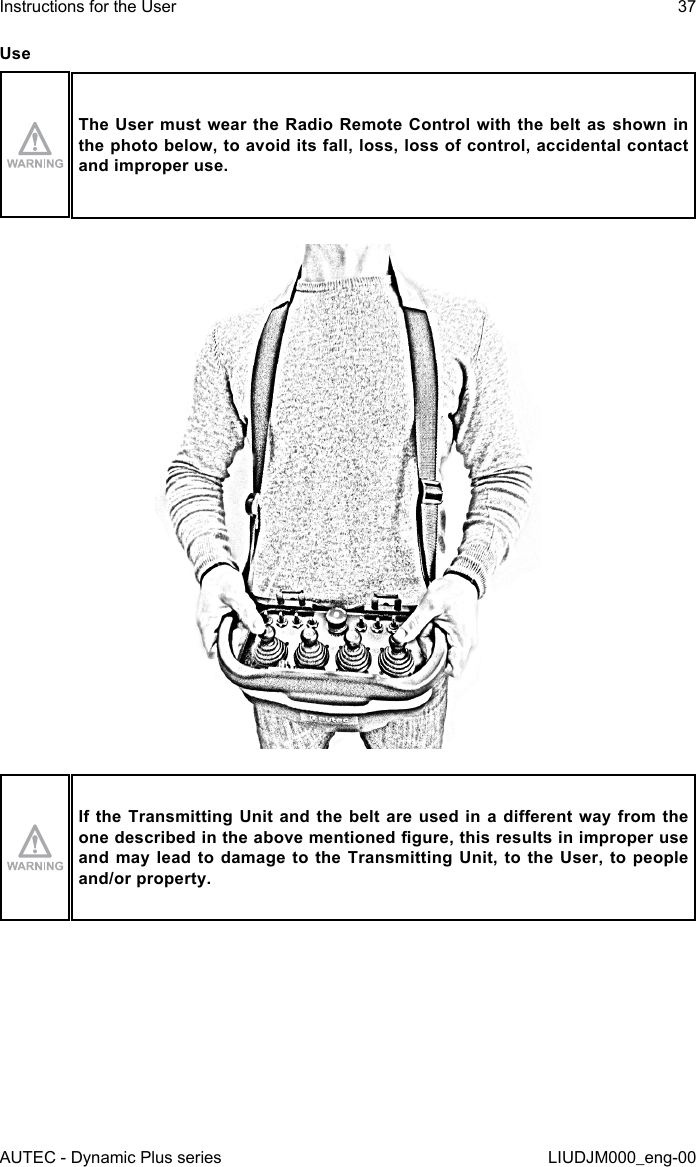 AUTEC - Dynamic Plus seriesInstructions for the User 37LIUDJM000_eng-00UseThe User  must wear the Radio Remote  Control with the  belt as shown in the photo below, to avoid its fall, loss, loss of control, accidental contact and improper use.If the Transmitting  Unit  and the belt are used  in  a  dierent way from the one described in the above mentioned gure, this results in improper use and may lead to damage to the Transmitting Unit, to the User, to people and/or property.