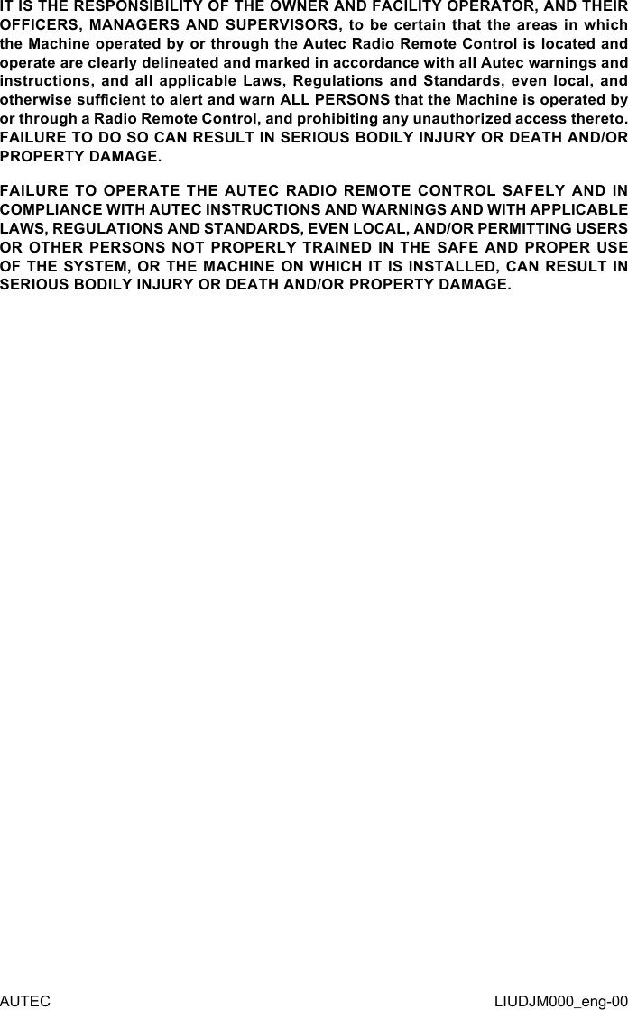 AUTEC LIUDJM000_eng-00IT IS THE RESPONSIBILITY OF THE OWNER AND FACILITY OPERATOR, AND THEIR OFFICERS, MANAGERS AND  SUPERVISORS,  to  be  certain  that  the areas in  which the Machine operated by or through the Autec Radio Remote Control is located and operate are clearly delineated and marked in accordance with all Autec warnings and instructions, and  all  applicable  Laws, Regulations  and  Standards,  even  local, and otherwise sucient to alert and warn ALL PERSONS that the Machine is operated by or through a Radio Remote Control, and prohibiting any unauthorized access thereto. FAILURE TO DO SO CAN RESULT IN SERIOUS BODILY INJURY OR DEATH AND/OR PROPERTY DAMAGE.FAILURE TO OPERATE THE AUTEC RADIO REMOTE CONTROL SAFELY AND IN COMPLIANCE WITH AUTEC INSTRUCTIONS AND WARNINGS AND WITH APPLICABLE LAWS, REGULATIONS AND STANDARDS, EVEN LOCAL, AND/OR PERMITTING USERS OR OTHER PERSONS NOT PROPERLY TRAINED IN THE SAFE AND PROPER USE OF THE SYSTEM, OR THE MACHINE ON WHICH IT IS INSTALLED, CAN RESULT IN SERIOUS BODILY INJURY OR DEATH AND/OR PROPERTY DAMAGE.