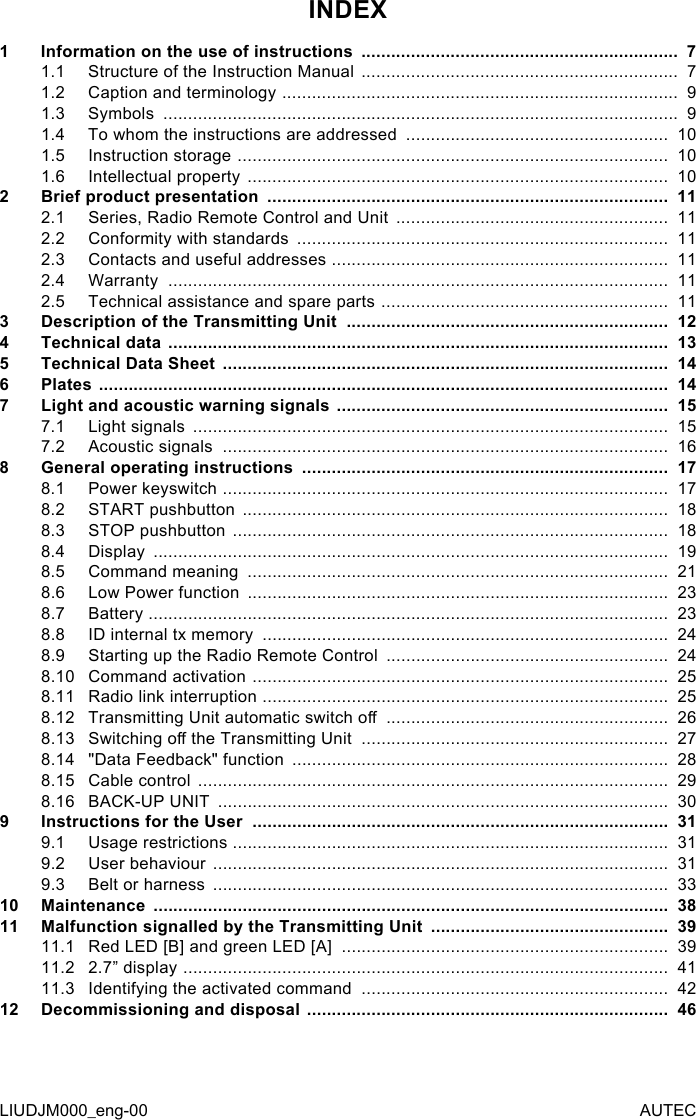 LIUDJM000_eng-00 AUTECINDEX1  Information on the use of instructions  ................................................................  71.1  Structure of the Instruction Manual  ................................................................  71.2  Caption and terminology  ................................................................................  91.3  Symbols  ........................................................................................................  91.4  To whom the instructions are addressed  .....................................................  101.5  Instruction storage  .......................................................................................  101.6  Intellectual property  .....................................................................................  102  Brief product presentation  .................................................................................  112.1  Series, Radio Remote Control and Unit  .......................................................  112.2  Conformity with standards  ...........................................................................  112.3  Contacts and useful addresses  ....................................................................  112.4  Warranty  .....................................................................................................  112.5  Technical assistance and spare parts  ..........................................................  113  Description of the Transmitting Unit  .................................................................  124  Technical data  .....................................................................................................  135  Technical Data Sheet  ..........................................................................................  146  Plates  ...................................................................................................................  147  Light and acoustic warning signals  ...................................................................  157.1  Light signals  ................................................................................................  157.2  Acoustic signals  ..........................................................................................  168 General operating instructions  ..........................................................................  178.1  Power keyswitch  ..........................................................................................  178.2  START pushbutton  ......................................................................................  188.3  STOP pushbutton  ........................................................................................  188.4  Display  ........................................................................................................  198.5  Command meaning  .....................................................................................  218.6  Low Power function  .....................................................................................  238.7  Battery  .........................................................................................................  238.8  ID internal tx memory  ..................................................................................  248.9  Starting up the Radio Remote Control  .........................................................  248.10 Command activation  ....................................................................................  258.11 Radio link interruption  ..................................................................................  258.12 Transmitting Unit automatic switch o  .........................................................  268.13 Switching o the Transmitting Unit  ..............................................................  278.14 &quot;Data Feedback&quot; function  ............................................................................  288.15 Cable control  ...............................................................................................  298.16 BACK-UP UNIT  ...........................................................................................  309  Instructions for the User  ....................................................................................  319.1  Usage restrictions  ........................................................................................  319.2  User behaviour  ............................................................................................  319.3  Belt or harness  ............................................................................................  3310 Maintenance  ........................................................................................................  3811 Malfunction signalled by the Transmitting Unit  ................................................  3911.1  Red LED [B] and green LED [A]  ..................................................................  3911.2  2.7” display  ..................................................................................................  4111.3  Identifying the activated command  ..............................................................  4212 Decommissioning and disposal  .........................................................................  46