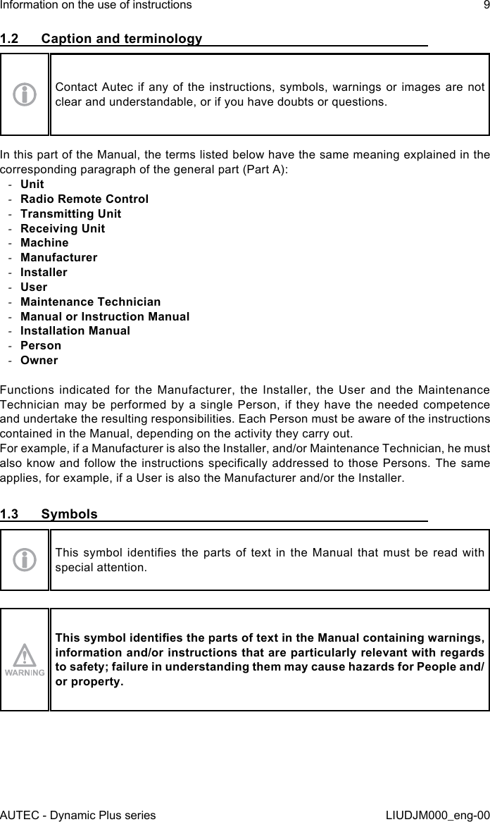 AUTEC - Dynamic Plus seriesInformation on the use of instructions 9LIUDJM000_eng-001.2  Caption and terminologyContact Autec if any of the instructions, symbols, warnings or images are not clear and understandable, or if you have doubts or questions.In this part of the Manual, the terms listed below have the same meaning explained in the corresponding paragraph of the general part (Part A): -Unit -Radio Remote Control -Transmitting Unit -Receiving Unit -Machine -Manufacturer -Installer -User -Maintenance Technician -Manual or Instruction Manual -Installation Manual -Person -OwnerFunctions indicated for the Manufacturer, the Installer, the User and the Maintenance Technician may be performed by a single Person, if they have the needed competence and undertake the resulting responsibilities. Each Person must be aware of the instructions contained in the Manual, depending on the activity they carry out.For example, if a Manufacturer is also the Installer, and/or Maintenance Technician, he must also know and follow  the  instructions  specically  addressed to those Persons. The  same applies, for example, if a User is also the Manufacturer and/or the Installer.1.3  SymbolsThis  symbol  identies  the  parts of  text  in  the Manual  that  must  be read  with special attention.This symbol identies the parts of text in the Manual containing warnings, information and/or instructions that are particularly relevant with regards to safety; failure in understanding them may cause hazards for People and/or property.