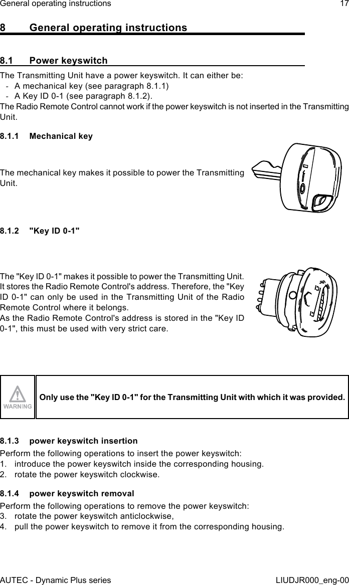 AUTEC - Dynamic Plus seriesGeneral operating instructions 17LIUDJR000_eng-008  General operating instructions8.1  Power keyswitchThe Transmitting Unit have a power keyswitch. It can either be: -A mechanical key (see paragraph 8.1.1) -A Key ID 0-1 (see paragraph 8.1.2).The Radio Remote Control cannot work if the power keyswitch is not inserted in the Transmitting Unit.8.1.1  Mechanical keyThe mechanical key makes it possible to power the Transmitting Unit.8.1.2  &quot;Key ID 0-1&quot;The &quot;Key ID 0-1&quot; makes it possible to power the Transmitting Unit.It stores the Radio Remote Control&apos;s address. Therefore, the &quot;Key ID 0-1&quot; can only be used in the Transmitting Unit of the Radio Remote Control where it belongs.As the Radio Remote Control&apos;s address is stored in the &quot;Key ID 0-1&quot;, this must be used with very strict care.Only use the &quot;Key ID 0-1&quot; for the Transmitting Unit with which it was provided.8.1.3  power keyswitch insertionPerform the following operations to insert the power keyswitch:1.  introduce the power keyswitch inside the corresponding housing.2.  rotate the power keyswitch clockwise.8.1.4  power keyswitch removalPerform the following operations to remove the power keyswitch:3.  rotate the power keyswitch anticlockwise,4.  pull the power keyswitch to remove it from the corresponding housing.