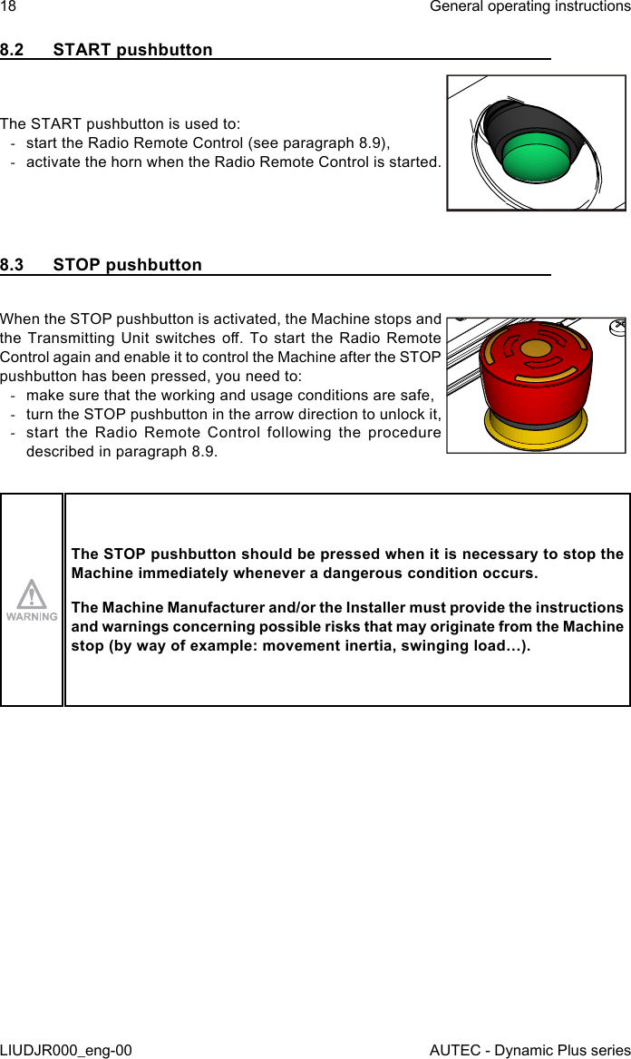 18LIUDJR000_eng-00General operating instructionsAUTEC - Dynamic Plus series8.2  START pushbuttonThe START pushbutton is used to: -start the Radio Remote Control (see paragraph 8.9), -activate the horn when the Radio Remote Control is started.8.3  STOP pushbuttonWhen the STOP pushbutton is activated, the Machine stops and the Transmitting  Unit  switches  o.  To start  the  Radio  Remote Control again and enable it to control the Machine after the STOP pushbutton has been pressed, you need to: -make sure that the working and usage conditions are safe, -turn the STOP pushbutton in the arrow direction to unlock it, -start the Radio Remote Control following the procedure described in paragraph 8.9.The STOP pushbutton should be pressed when it is necessary to stop the Machine immediately whenever a dangerous condition occurs.The Machine Manufacturer and/or the Installer must provide the instructions and warnings concerning possible risks that may originate from the Machine stop (by way of example: movement inertia, swinging load…).