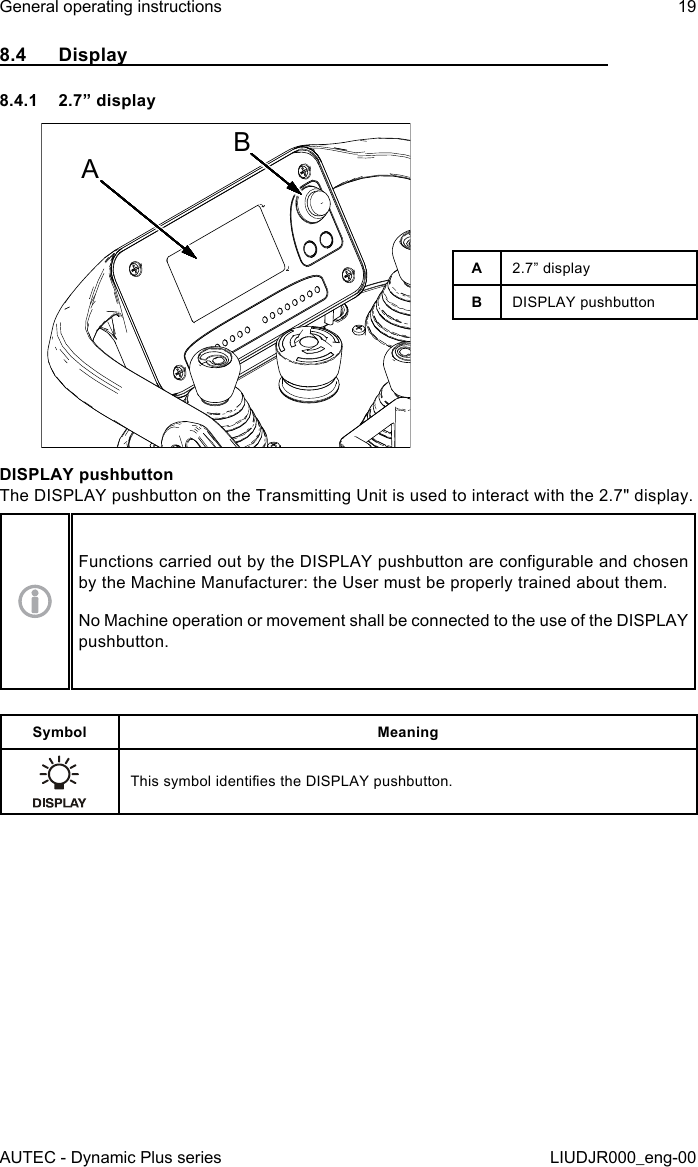 AUTEC - Dynamic Plus seriesGeneral operating instructions 19LIUDJR000_eng-008.4  Display8.4.1  2.7” displayABA2.7” displayBDISPLAY pushbuttonDISPLAY pushbuttonThe DISPLAY pushbutton on the Transmitting Unit is used to interact with the 2.7&quot; display.Functions carried out by the DISPLAY pushbutton are congurable and chosen by the Machine Manufacturer: the User must be properly trained about them.No Machine operation or movement shall be connected to the use of the DISPLAY pushbutton.Symbol MeaningThis symbol identies the DISPLAY pushbutton.