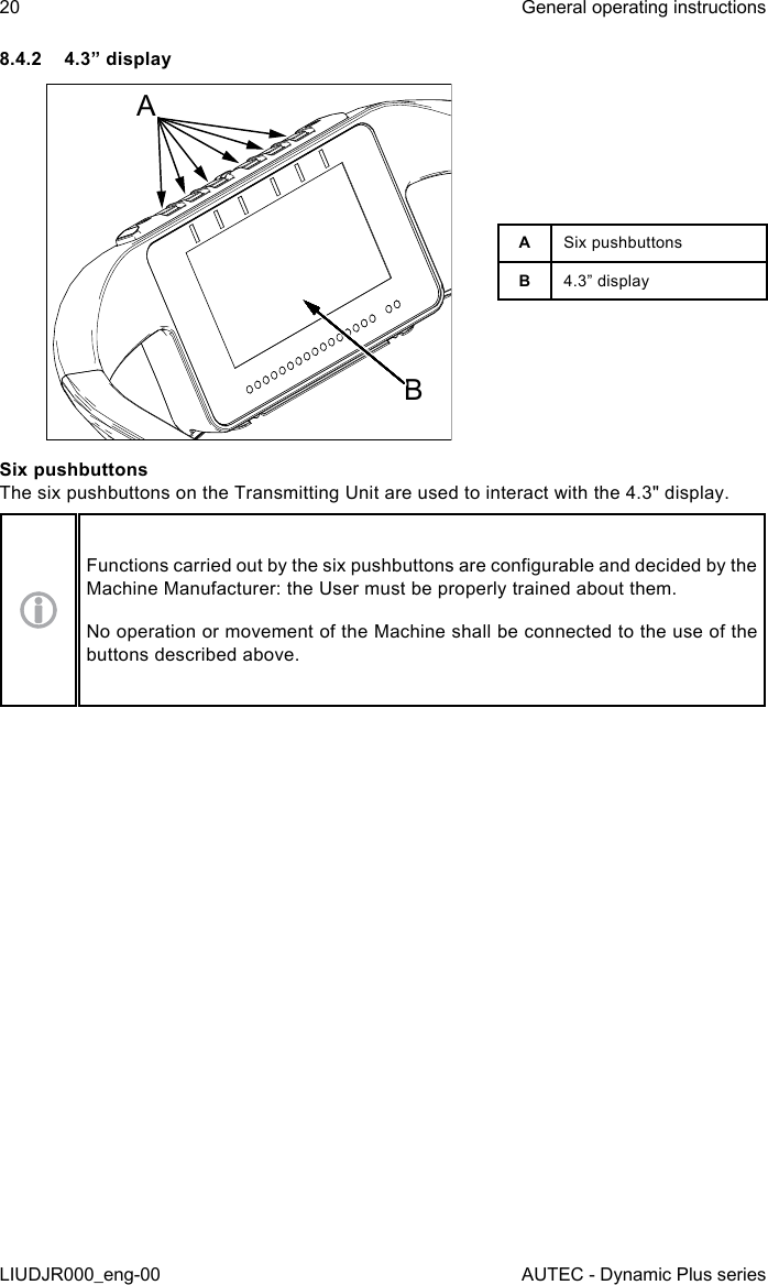 20LIUDJR000_eng-00General operating instructionsAUTEC - Dynamic Plus series8.4.2  4.3” displayABASix pushbuttonsB4.3” displaySix pushbuttonsThe six pushbuttons on the Transmitting Unit are used to interact with the 4.3&quot; display.Functions carried out by the six pushbuttons are congurable and decided by the Machine Manufacturer: the User must be properly trained about them.No operation or movement of the Machine shall be connected to the use of the buttons described above.