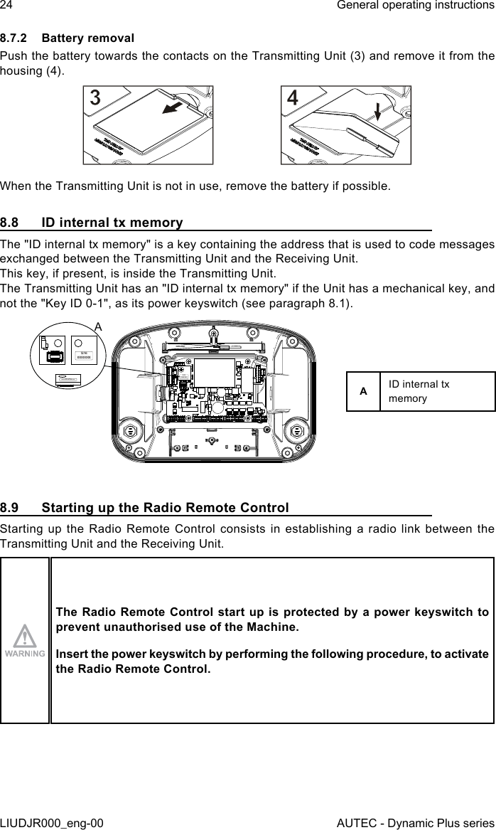 24LIUDJR000_eng-00General operating instructionsAUTEC - Dynamic Plus series8.7.2  Battery removalPush the battery towards the contacts on the Transmitting Unit (3) and remove it from the housing (4).When the Transmitting Unit is not in use, remove the battery if possible.8.8  ID internal tx memoryThe &quot;ID internal tx memory&quot; is a key containing the address that is used to code messages exchanged between the Transmitting Unit and the Receiving Unit.This key, if present, is inside the Transmitting Unit.The Transmitting Unit has an &quot;ID internal tx memory&quot; if the Unit has a mechanical key, and not the &quot;Key ID 0-1&quot;, as its power keyswitch (see paragraph 8.1).S/N:  XXXXXXXS/N: XXXXXXXS/N: XXXXXXXAAID internal tx memory8.9  Starting up the Radio Remote ControlStarting up the Radio Remote Control consists in establishing a radio link between the Transmitting Unit and the Receiving Unit.The Radio  Remote Control start up is protected  by a power keyswitch to prevent unauthorised use of the Machine.Insert the power keyswitch by performing the following procedure, to activate the Radio Remote Control.