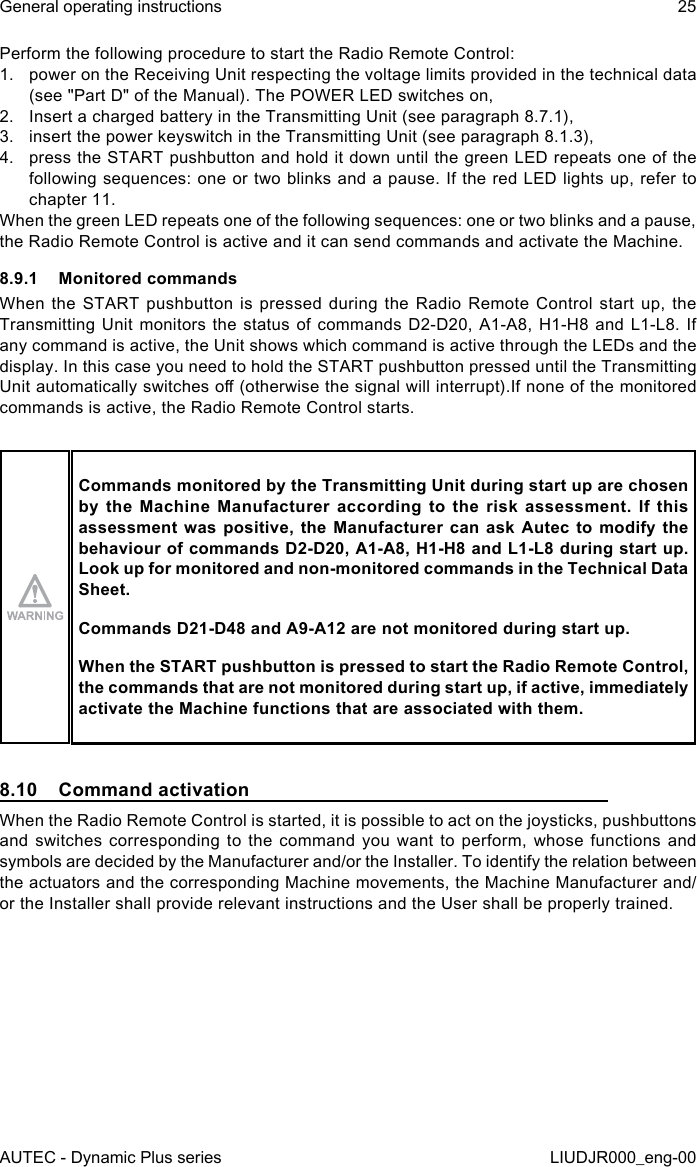 AUTEC - Dynamic Plus seriesGeneral operating instructions 25LIUDJR000_eng-00Perform the following procedure to start the Radio Remote Control:1.  power on the Receiving Unit respecting the voltage limits provided in the technical data (see &quot;Part D&quot; of the Manual). The POWER LED switches on,2.  Insert a charged battery in the Transmitting Unit (see paragraph 8.7.1),3.  insert the power keyswitch in the Transmitting Unit (see paragraph 8.1.3),4.  press the START pushbutton and hold it down until the green LED repeats one of the following sequences: one or two blinks and a pause. If the red LED lights up, refer to chapter 11.When the green LED repeats one of the following sequences: one or two blinks and a pause, the Radio Remote Control is active and it can send commands and activate the Machine.8.9.1  Monitored commandsWhen the START pushbutton is pressed during the Radio Remote Control start up, the Transmitting Unit monitors the status of commands D2-D20, A1-A8, H1-H8 and L1-L8. If any command is active, the Unit shows which command is active through the LEDs and the display. In this case you need to hold the START pushbutton pressed until the Transmitting Unit automatically switches o (otherwise the signal will interrupt).If none of the monitored commands is active, the Radio Remote Control starts.Commands monitored by the Transmitting Unit during start up are chosen by  the  Machine  Manufacturer  according  to  the  risk  assessment.  If  this assessment was positive, the Manufacturer can ask Autec to modify the behaviour of commands D2-D20, A1-A8, H1-H8 and L1-L8 during start up. Look up for monitored and non-monitored commands in the Technical Data Sheet.Commands D21-D48 and A9-A12 are not monitored during start up.When the START pushbutton is pressed to start the Radio Remote Control, the commands that are not monitored during start up, if active, immediately activate the Machine functions that are associated with them.8.10  Command activationWhen the Radio Remote Control is started, it is possible to act on the joysticks, pushbuttons and switches corresponding to the command you want to perform, whose functions and symbols are decided by the Manufacturer and/or the Installer. To identify the relation between the actuators and the corresponding Machine movements, the Machine Manufacturer and/or the Installer shall provide relevant instructions and the User shall be properly trained.