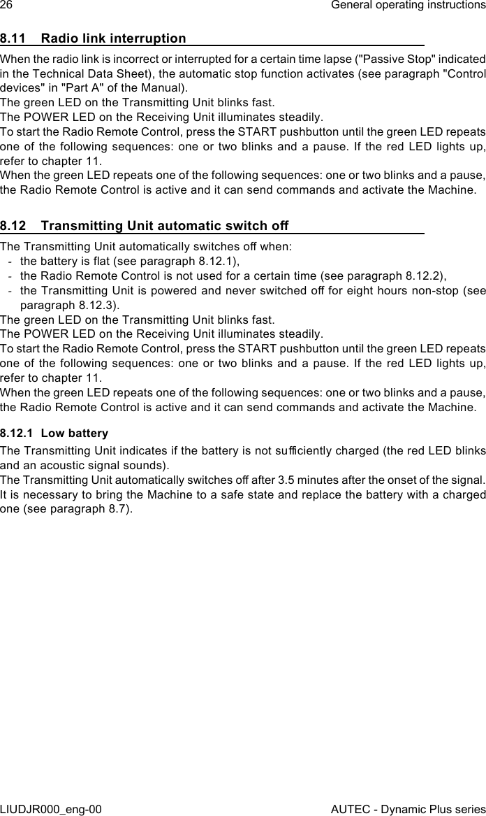 26LIUDJR000_eng-00General operating instructionsAUTEC - Dynamic Plus series8.11  Radio link interruptionWhen the radio link is incorrect or interrupted for a certain time lapse (&quot;Passive Stop&quot; indicated in the Technical Data Sheet), the automatic stop function activates (see paragraph &quot;Control devices&quot; in &quot;Part A&quot; of the Manual).The green LED on the Transmitting Unit blinks fast.The POWER LED on the Receiving Unit illuminates steadily.To start the Radio Remote Control, press the START pushbutton until the green LED repeats one of the following sequences: one or two blinks and a pause. If the red LED lights up, refer to chapter 11.When the green LED repeats one of the following sequences: one or two blinks and a pause, the Radio Remote Control is active and it can send commands and activate the Machine.8.12  Transmitting Unit automatic switch oThe Transmitting Unit automatically switches o when: -the battery is at (see paragraph 8.12.1), -the Radio Remote Control is not used for a certain time (see paragraph 8.12.2), -the Transmitting Unit is powered and never switched o for eight hours non-stop (see paragraph 8.12.3).The green LED on the Transmitting Unit blinks fast.The POWER LED on the Receiving Unit illuminates steadily.To start the Radio Remote Control, press the START pushbutton until the green LED repeats one of the following sequences: one or two blinks and a pause. If the red LED lights up, refer to chapter 11.When the green LED repeats one of the following sequences: one or two blinks and a pause, the Radio Remote Control is active and it can send commands and activate the Machine.8.12.1  Low batteryThe Transmitting Unit indicates if the battery is not suciently charged (the red LED blinks and an acoustic signal sounds).The Transmitting Unit automatically switches o after 3.5 minutes after the onset of the signal.It is necessary to bring the Machine to a safe state and replace the battery with a charged one (see paragraph 8.7).