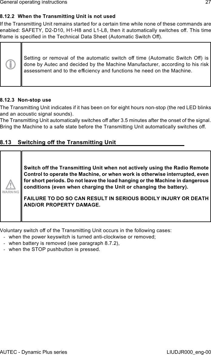 AUTEC - Dynamic Plus seriesGeneral operating instructions 27LIUDJR000_eng-008.12.2  When the Transmitting Unit is not usedIf the Transmitting Unit remains started for a certain time while none of these commands are enabled: SAFETY, D2-D10, H1-H8 and L1-L8, then it automatically switches o. This time frame is specied in the Technical Data Sheet (Automatic Switch O).Setting  or  removal  of  the  automatic  switch  o  time  (Automatic  Switch  O)  is done by Autec and decided by the Machine Manufacturer, according to his risk assessment and to the eciency and functions he need on the Machine.8.12.3  Non-stop useThe Transmitting Unit indicates if it has been on for eight hours non-stop (the red LED blinks and an acoustic signal sounds).The Transmitting Unit automatically switches o after 3.5 minutes after the onset of the signal.Bring the Machine to a safe state before the Transmitting Unit automatically switches o.8.13  Switching o the Transmitting UnitSwitch o the Transmitting Unit when not actively using the Radio Remote Control to operate the Machine, or when work is otherwise interrupted, even for short periods. Do not leave the load hanging or the Machine in dangerous conditions (even when charging the Unit or changing the battery).FAILURE TO DO SO CAN RESULT IN SERIOUS BODILY INJURY OR DEATH AND/OR PROPERTY DAMAGE.Voluntary switch o of the Transmitting Unit occurs in the following cases: -when the power keyswitch is turned anti-clockwise or removed; -when battery is removed (see paragraph 8.7.2), -when the STOP pushbutton is pressed.