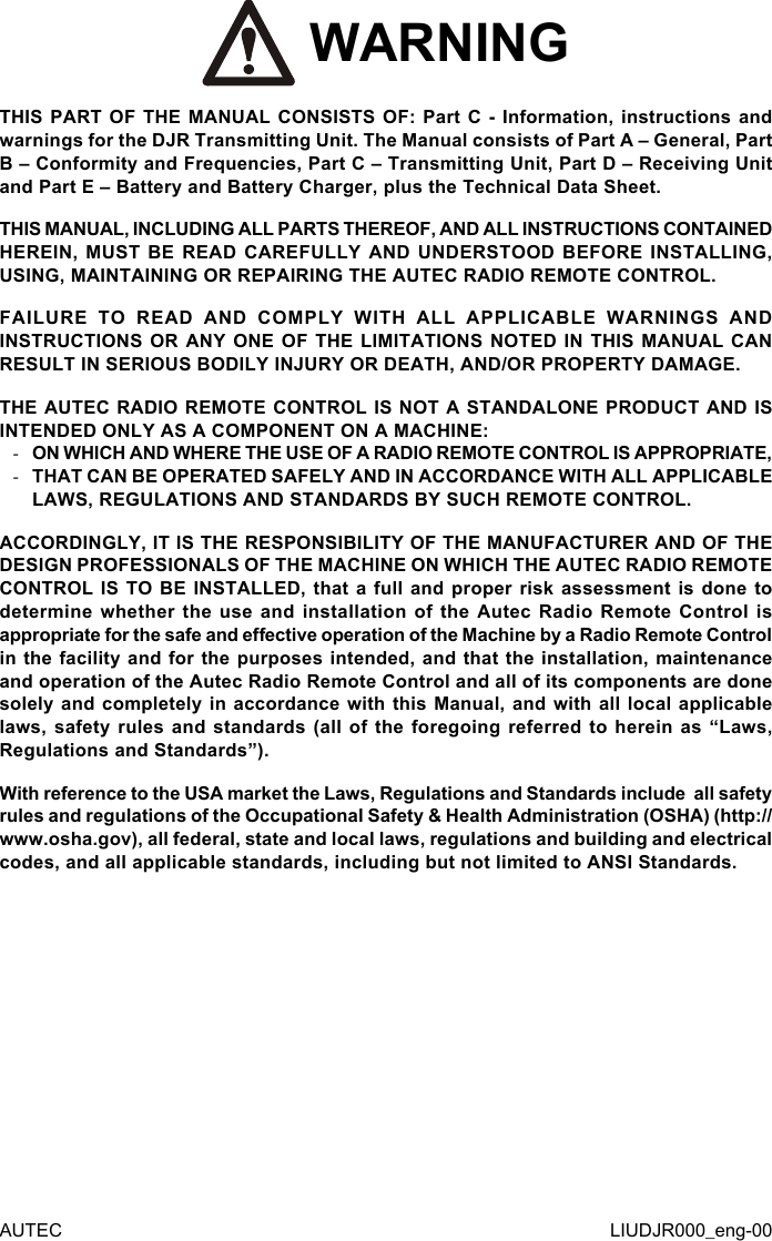 AUTEC LIUDJR000_eng-00 WARNINGTHIS PART OF THE MANUAL CONSISTS OF: Part C - Information, instructions and warnings for the DJR Transmitting Unit. The Manual consists of Part A – General, Part B – Conformity and Frequencies, Part C – Transmitting Unit, Part D – Receiving Unit and Part E – Battery and Battery Charger, plus the Technical Data Sheet.THIS MANUAL, INCLUDING ALL PARTS THEREOF, AND ALL INSTRUCTIONS CONTAINED HEREIN, MUST BE READ CAREFULLY AND UNDERSTOOD BEFORE INSTALLING, USING, MAINTAINING OR REPAIRING THE AUTEC RADIO REMOTE CONTROL.FAILURE TO READ AND COMPLY WITH ALL APPLICABLE WARNINGS AND INSTRUCTIONS OR ANY ONE OF THE LIMITATIONS NOTED IN THIS MANUAL CAN RESULT IN SERIOUS BODILY INJURY OR DEATH, AND/OR PROPERTY DAMAGE.THE AUTEC RADIO REMOTE CONTROL IS NOT A STANDALONE PRODUCT AND IS INTENDED ONLY AS A COMPONENT ON A MACHINE: -ON WHICH AND WHERE THE USE OF A RADIO REMOTE CONTROL IS APPROPRIATE, -THAT CAN BE OPERATED SAFELY AND IN ACCORDANCE WITH ALL APPLICABLE LAWS, REGULATIONS AND STANDARDS BY SUCH REMOTE CONTROL.ACCORDINGLY, IT IS THE RESPONSIBILITY OF THE MANUFACTURER AND OF THE DESIGN PROFESSIONALS OF THE MACHINE ON WHICH THE AUTEC RADIO REMOTE CONTROL IS TO BE INSTALLED, that a full and proper risk assessment is done to determine whether the use and installation of the Autec Radio Remote Control is appropriate for the safe and eective operation of the Machine by a Radio Remote Control in the facility and for the purposes intended, and that the installation, maintenance and operation of the Autec Radio Remote Control and all of its components are done solely and completely in accordance with this Manual, and with all local applicable laws, safety rules and standards (all of the foregoing referred to herein as “Laws, Regulations and Standards”).With reference to the USA market the Laws, Regulations and Standards include  all safety rules and regulations of the Occupational Safety &amp; Health Administration (OSHA) (http://www.osha.gov), all federal, state and local laws, regulations and building and electrical codes, and all applicable standards, including but not limited to ANSI Standards.