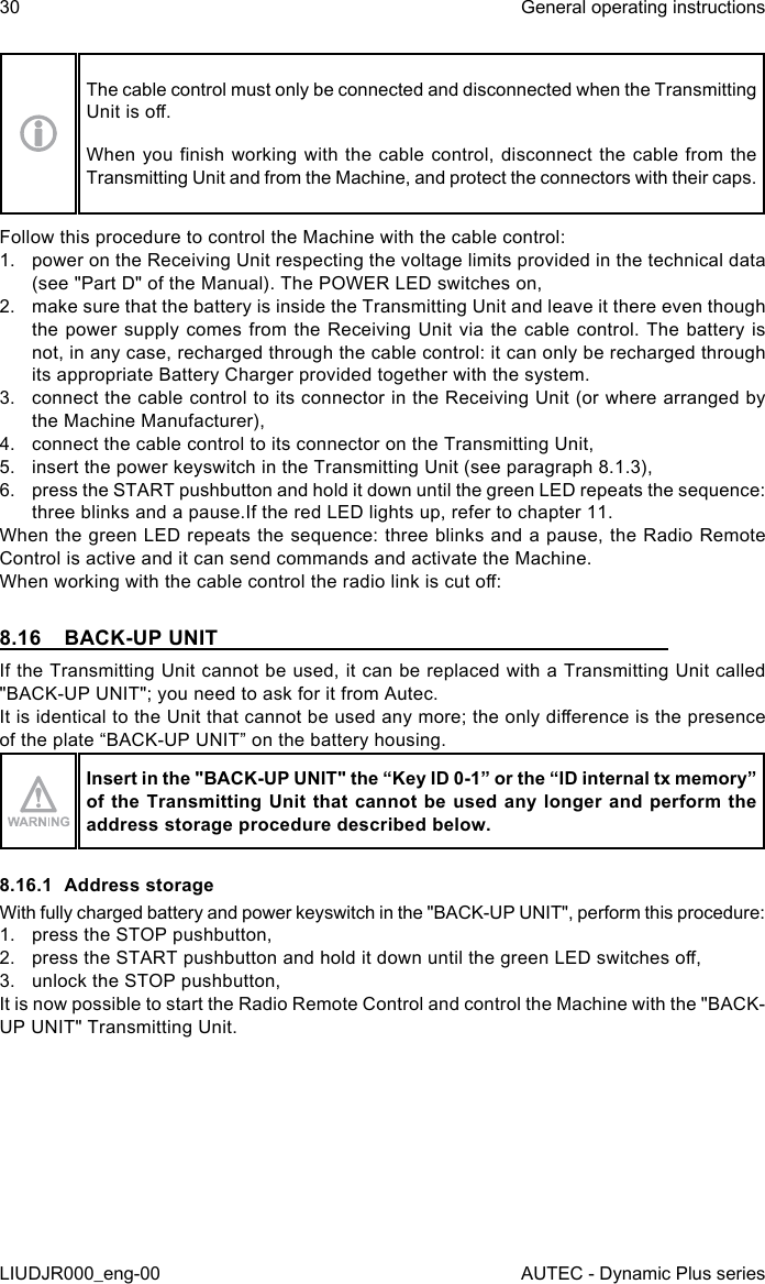 30LIUDJR000_eng-00General operating instructionsAUTEC - Dynamic Plus seriesThe cable control must only be connected and disconnected when the Transmitting Unit is o.When you nish  working  with  the  cable  control,  disconnect the cable from the Transmitting Unit and from the Machine, and protect the connectors with their caps.Follow this procedure to control the Machine with the cable control:1.  power on the Receiving Unit respecting the voltage limits provided in the technical data (see &quot;Part D&quot; of the Manual). The POWER LED switches on,2.  make sure that the battery is inside the Transmitting Unit and leave it there even though the power supply comes from the Receiving Unit via the cable control. The battery is not, in any case, recharged through the cable control: it can only be recharged through its appropriate Battery Charger provided together with the system.3.  connect the cable control to its connector in the Receiving Unit (or where arranged by the Machine Manufacturer),4.  connect the cable control to its connector on the Transmitting Unit,5.  insert the power keyswitch in the Transmitting Unit (see paragraph 8.1.3),6.  press the START pushbutton and hold it down until the green LED repeats the sequence: three blinks and a pause.If the red LED lights up, refer to chapter 11.When the green LED repeats the sequence: three blinks and a pause, the Radio Remote Control is active and it can send commands and activate the Machine.When working with the cable control the radio link is cut o:8.16  BACK-UP UNITIf the Transmitting Unit cannot be used, it can be replaced with a Transmitting Unit called &quot;BACK-UP UNIT&quot;; you need to ask for it from Autec.It is identical to the Unit that cannot be used any more; the only dierence is the presence of the plate “BACK-UP UNIT” on the battery housing.Insert in the &quot;BACK-UP UNIT&quot; the “Key ID 0-1” or the “ID internal tx memory” of the Transmitting  Unit  that  cannot be used any longer and perform the address storage procedure described below.8.16.1  Address storageWith fully charged battery and power keyswitch in the &quot;BACK-UP UNIT&quot;, perform this procedure:1.  press the STOP pushbutton,2.  press the START pushbutton and hold it down until the green LED switches o,3.  unlock the STOP pushbutton,It is now possible to start the Radio Remote Control and control the Machine with the &quot;BACK-UP UNIT&quot; Transmitting Unit.