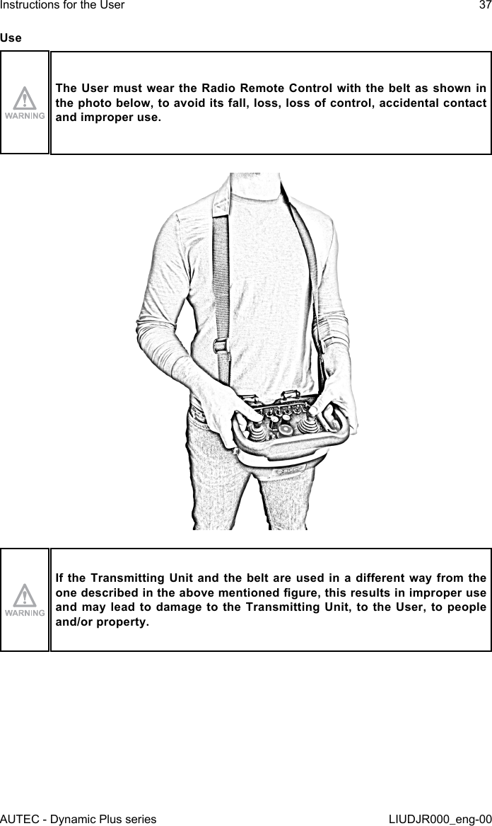 AUTEC - Dynamic Plus seriesInstructions for the User 37LIUDJR000_eng-00UseThe User  must  wear the Radio Remote Control  with the belt as shown  in the photo below, to avoid its fall, loss, loss of control, accidental contact and improper use.If the Transmitting Unit and the belt are  used  in  a  dierent  way  from the one described in the above mentioned gure, this results in improper use and may lead to damage to the Transmitting Unit, to the User, to people and/or property.
