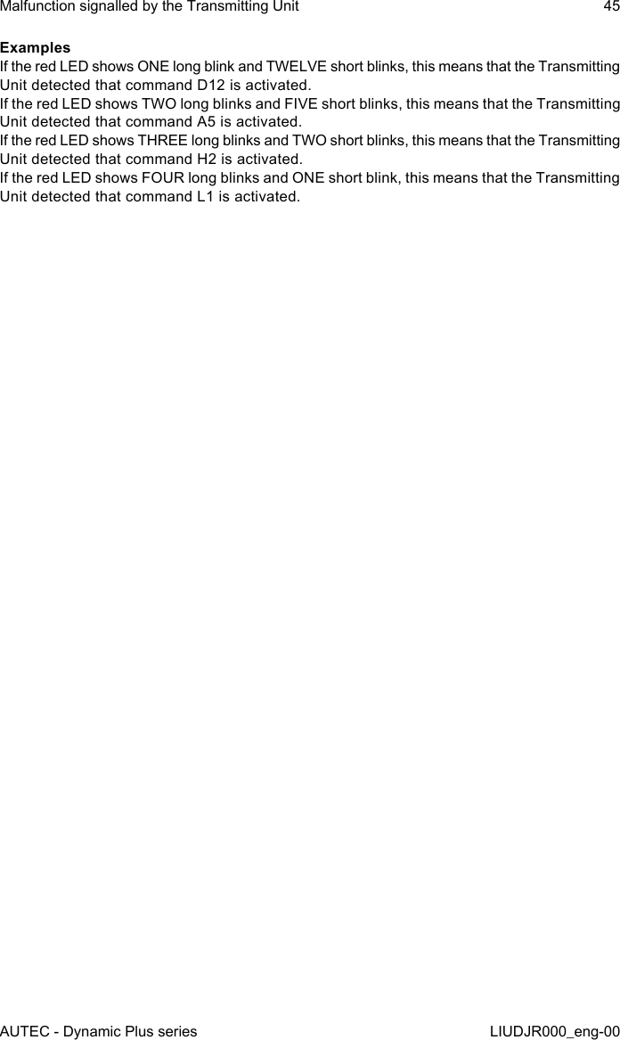 AUTEC - Dynamic Plus seriesMalfunction signalled by the Transmitting Unit 45LIUDJR000_eng-00ExamplesIf the red LED shows ONE long blink and TWELVE short blinks, this means that the Transmitting Unit detected that command D12 is activated.If the red LED shows TWO long blinks and FIVE short blinks, this means that the Transmitting Unit detected that command A5 is activated.If the red LED shows THREE long blinks and TWO short blinks, this means that the Transmitting Unit detected that command H2 is activated.If the red LED shows FOUR long blinks and ONE short blink, this means that the Transmitting Unit detected that command L1 is activated.