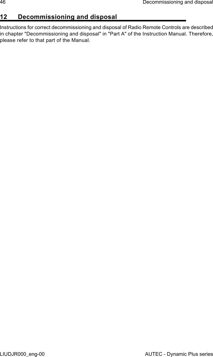 46LIUDJR000_eng-00Decommissioning and disposalAUTEC - Dynamic Plus series12  Decommissioning and disposalInstructions for correct decommissioning and disposal of Radio Remote Controls are described in chapter &quot;Decommissioning and disposal&quot; in &quot;Part A&quot; of the Instruction Manual. Therefore, please refer to that part of the Manual.