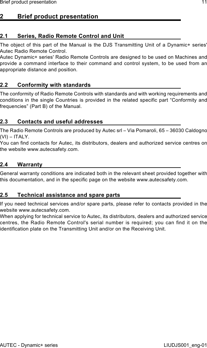 2  Brief product presentation2.1  Series, Radio Remote Control and UnitThe object of this part of the Manual is the DJS Transmitting Unit of a Dynamic+ series&apos; Autec Radio Remote Control.Autec Dynamic+ series&apos; Radio Remote Controls are designed to be used on Machines and provide a command interface to their command and control system, to be used from an appropriate distance and position.2.2  Conformity with standardsThe conformity of Radio Remote Controls with standards and with working requirements and conditions in the  single  Countries is  provided  in  the related  specic  part  “Conformity and frequencies” (Part B) of the Manual.2.3  Contacts and useful addressesThe Radio Remote Controls are produced by Autec srl – Via Pomaroli, 65 – 36030 Caldogno (VI) – ITALY.You can nd contacts for Autec, its distributors, dealers and authorized service centres on the website www.autecsafety.com.2.4 WarrantyGeneral warranty conditions are indicated both in the relevant sheet provided together with this documentation, and in the specic page on the website www.autecsafety.com.2.5  Technical assistance and spare partsIf you need technical services and/or spare parts, please refer to contacts provided in the website www.autecsafety.com.When applying for technical service to Autec, its distributors, dealers and authorized service centres,  the  Radio  Remote  Control&apos;s  serial  number  is  required;  you  can  nd  it  on  the identication plate on the Transmitting Unit and/or on the Receiving Unit.AUTEC - Dynamic+ seriesBrief product presentation 11LIUDJS001_eng-01