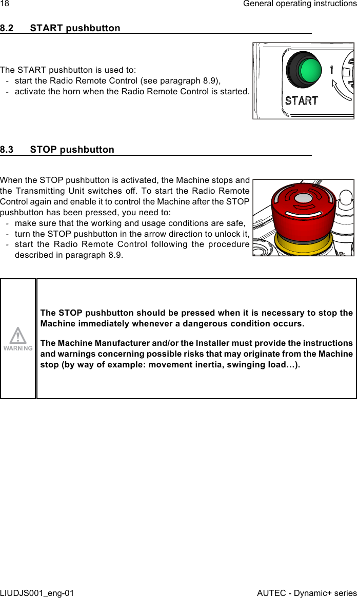 8.2  START pushbuttonThe START pushbutton is used to: -start the Radio Remote Control (see paragraph 8.9), -activate the horn when the Radio Remote Control is started.8.3  STOP pushbuttonWhen the STOP pushbutton is activated, the Machine stops and the Transmitting  Unit  switches  o.  To start  the  Radio  Remote Control again and enable it to control the Machine after the STOP pushbutton has been pressed, you need to: -make sure that the working and usage conditions are safe, -turn the STOP pushbutton in the arrow direction to unlock it, -start the Radio Remote Control following the procedure described in paragraph 8.9.The STOP pushbutton should be pressed when it is necessary to stop the Machine immediately whenever a dangerous condition occurs.The Machine Manufacturer and/or the Installer must provide the instructions and warnings concerning possible risks that may originate from the Machine stop (by way of example: movement inertia, swinging load…).18LIUDJS001_eng-01General operating instructionsAUTEC - Dynamic+ series