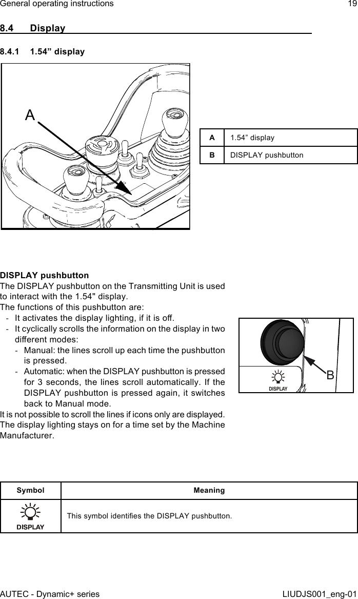 8.4  Display8.4.1  1.54” displayAA1.54” displayBDISPLAY pushbuttonDISPLAY pushbuttonThe DISPLAY pushbutton on the Transmitting Unit is used to interact with the 1.54&quot; display.The functions of this pushbutton are: -It activates the display lighting, if it is o. -It cyclically scrolls the information on the display in two dierent modes: -Manual: the lines scroll up each time the pushbutton is pressed. -Automatic: when the DISPLAY pushbutton is pressed for 3 seconds, the lines scroll automatically. If the DISPLAY pushbutton is pressed again, it switches back to Manual mode.It is not possible to scroll the lines if icons only are displayed.The display lighting stays on for a time set by the Machine Manufacturer.DISPLAYBSymbol MeaningThis symbol identies the DISPLAY pushbutton.AUTEC - Dynamic+ seriesGeneral operating instructions 19LIUDJS001_eng-01