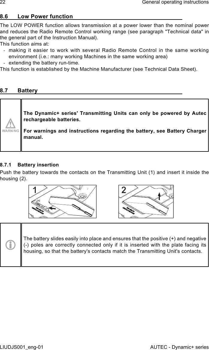 8.6  Low Power functionThe LOW POWER function allows transmission at a power lower than the nominal power and reduces the Radio Remote Control working range (see paragraph &quot;Technical data&quot; in the general part of the Instruction Manual).This function aims at: -making it easier to work with several Radio Remote Control in the same working environment (i.e.: many working Machines in the same working area) -extending the battery run-time.This function is established by the Machine Manufacturer (see Technical Data Sheet).8.7  BatteryThe Dynamic+  series&apos;  Transmitting  Units  can  only  be  powered  by  Autec rechargeable batteries.For warnings and instructions regarding the battery, see Battery Charger manual.8.7.1  Battery insertionPush the battery towards the contacts on the Transmitting Unit (1) and insert it inside the housing (2).The battery slides easily into place and ensures that the positive (+) and negative (-) poles are correctly connected only if it is inserted with the plate facing its housing, so that the battery&apos;s contacts match the Transmitting Unit&apos;s contacts.22LIUDJS001_eng-01General operating instructionsAUTEC - Dynamic+ series