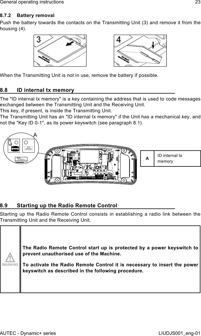 8.7.2  Battery removalPush the battery towards the contacts on the Transmitting Unit (3) and remove it from the housing (4).When the Transmitting Unit is not in use, remove the battery if possible.8.8  ID internal tx memoryThe &quot;ID internal tx memory&quot; is a key containing the address that is used to code messages exchanged between the Transmitting Unit and the Receiving Unit.This key, if present, is inside the Transmitting Unit.The Transmitting Unit has an &quot;ID internal tx memory&quot; if the Unit has a mechanical key, and not the &quot;Key ID 0-1&quot;, as its power keyswitch (see paragraph 8.1).S/N:  XXXXXXXS/N: XXXXXXXS/N: XXXXXXXAAID internal tx memory8.9  Starting up the Radio Remote ControlStarting up the Radio Remote Control consists in establishing a radio link between the Transmitting Unit and the Receiving Unit.The Radio  Remote Control start up is protected  by a power keyswitch to prevent unauthorised use of the Machine.To activate the Radio Remote Control it is necessary to insert the power keyswitch as described in the following procedure.AUTEC - Dynamic+ seriesGeneral operating instructions 23LIUDJS001_eng-01