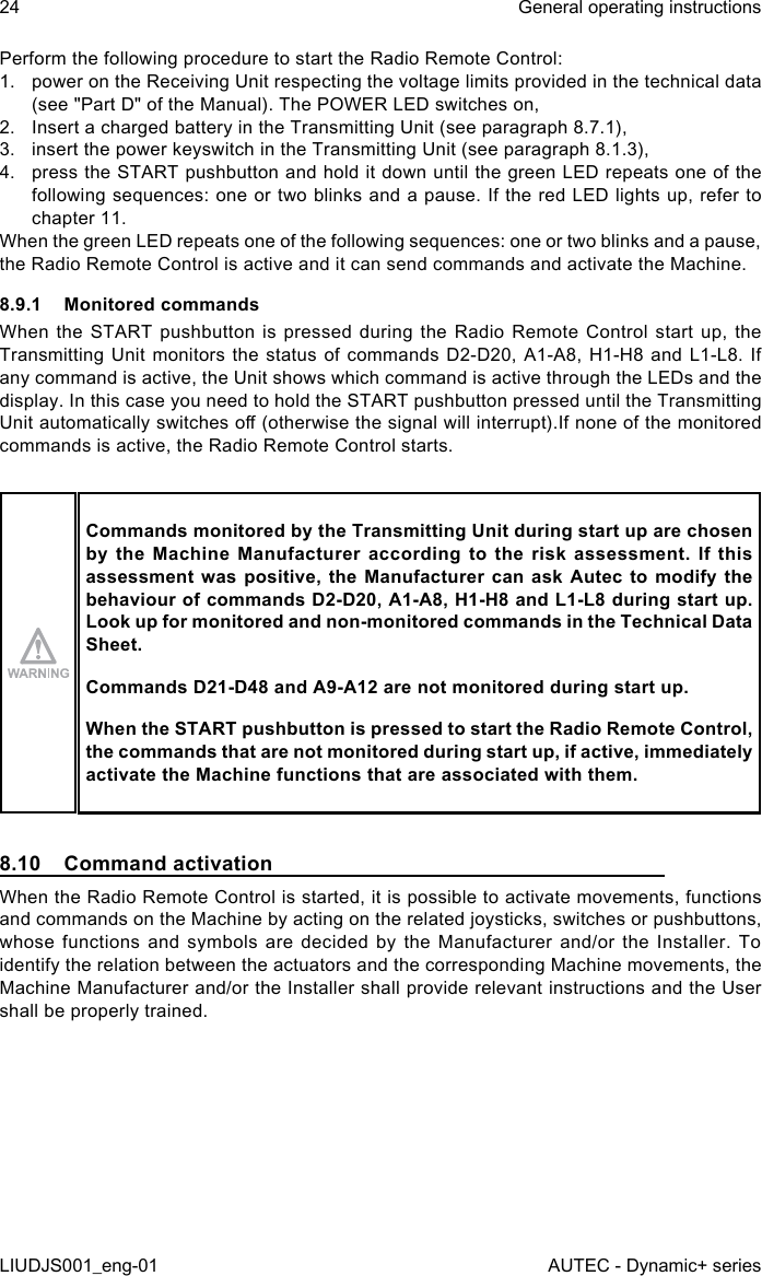 Perform the following procedure to start the Radio Remote Control:1.  power on the Receiving Unit respecting the voltage limits provided in the technical data (see &quot;Part D&quot; of the Manual). The POWER LED switches on,2.  Insert a charged battery in the Transmitting Unit (see paragraph 8.7.1),3.  insert the power keyswitch in the Transmitting Unit (see paragraph 8.1.3),4.  press the START pushbutton and hold it down until the green LED repeats one of the following sequences: one or two blinks and a pause. If the red LED lights up, refer to chapter 11.When the green LED repeats one of the following sequences: one or two blinks and a pause, the Radio Remote Control is active and it can send commands and activate the Machine.8.9.1  Monitored commandsWhen the START pushbutton is pressed during the Radio Remote Control start up, the Transmitting Unit monitors the status of commands D2-D20, A1-A8, H1-H8 and L1-L8. If any command is active, the Unit shows which command is active through the LEDs and the display. In this case you need to hold the START pushbutton pressed until the Transmitting Unit automatically switches o (otherwise the signal will interrupt).If none of the monitored commands is active, the Radio Remote Control starts.Commands monitored by the Transmitting Unit during start up are chosen by  the  Machine  Manufacturer  according  to  the  risk  assessment.  If  this assessment was positive, the Manufacturer can ask Autec to modify the behaviour of commands D2-D20, A1-A8, H1-H8 and L1-L8 during start up. Look up for monitored and non-monitored commands in the Technical Data Sheet.Commands D21-D48 and A9-A12 are not monitored during start up.When the START pushbutton is pressed to start the Radio Remote Control, the commands that are not monitored during start up, if active, immediately activate the Machine functions that are associated with them.8.10  Command activationWhen the Radio Remote Control is started, it is possible to activate movements, functions and commands on the Machine by acting on the related joysticks, switches or pushbuttons, whose functions and symbols are decided by the Manufacturer and/or the Installer. To identify the relation between the actuators and the corresponding Machine movements, the Machine Manufacturer and/or the Installer shall provide relevant instructions and the User shall be properly trained.24LIUDJS001_eng-01General operating instructionsAUTEC - Dynamic+ series